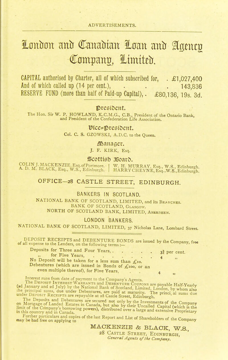 l^mxiimx anl) Cauatrtait loan aitlr Sgtncg CAPITAL authorised by Charter, all of which subscribed for, . £1,027,400 And of which called up (14 per cent.), . . . 143,836 RESERVE FUND (more than half of Paid-up Capital),. £80,136,19s. 3d. IPresiiJeiit. The Hon. Sir W. P. HOWLAND, K.C.M.G., C.B., President of the Ontario Bank, and President of the Confederation Life Association. WlcesipreslOeiit. Col. C. S. GZOWSKI, A.D.C. to the Queen. Manager. J. F. KIRK, Esq. Scottlsb monvb. A%^Vm^^¥-V^^i^'^-°l^.^T°'t I iT- ?• MURRAY, Esq., W.S., Edinburgh. A. D. M. BLACK, Esq., W.S., Edinburgh. | HARRYCHEYNE, Esq..W.S.,Edinburih. OFFICE-28 CASTLE STREET, EDINBURGH. BANKERS IN SCOTLAND. NATIONAL BANK OF SCOTLAND, LIMITED, and its Bran-ciies. BANK OF SCOTLAND, Glasgow. NORTH OF SCOTLAND BANK, LIMITED, Abekdeen. LONDON BANKERS. NATIONAL BANK OF SCOTLAND, LIMITED, 37 Nicholas Lane, Lombard Street. DEPOSIT RECEIPTS and DEBENTURE BONDS are issued by the Company free of all expense to the Lenders, on the following terms:— ^uiupany, iree Deposits for Three and Four Years, 3? per cent. ,, for Five Years ^ No Deposit will be taken for a less sum than £10. Debentures (which are issued in Bonds of £ioo, or an even multiple thereof), for Five Years, . ^ Interest runs from date of payment to the Company's Agents t.^ I Deposit Interest VVarrants and Debentcjre Coupons are payable Half-Yearlv >d January and 2d July) by the National Bank of Scotland, Limited, London by whom also In-^L-^c'Snt^-Zd in^ ''°-^>- ''--^ °- '-^-n ' ^S^^^^i^^ may be hI7f«e ofappljin^t'o' ''^ °' Shareholders of the Company MACKENZIE & BLACK, W.S., 28 Castle Street, Edinburgh,' ' General Agents of the Comfany.