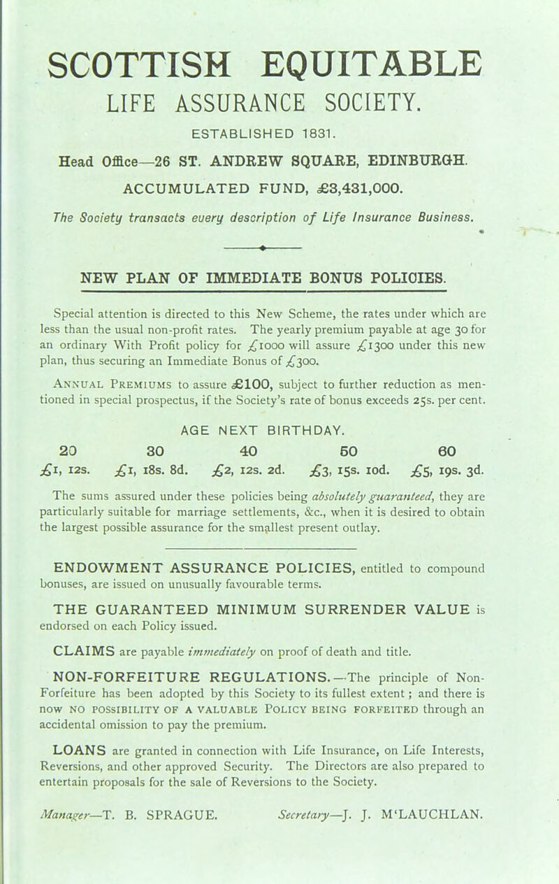 SCOTTISH EQUITABLE LIFE ASSURANCE SOCIETY. ESTABLISHED 1831. Head Office—26 ST. ANDREW SQUARE, EDINBURGH. ACCUMULATED FUND, ,£3,431,000. The Society transacts euery description of Life Insurance Business. NEW PLAN OF IMMEDIATE BONUS POLICIES. Special attention is directed to this New Scheme, the rates under which are less than the usual non-profit rates. The yearly premium payable at age 30 for an ordinary With Profit policy for ;^iooo will assure ^^1300 under this new plan, thus securing an Immediate Bonus of ^^300. ANi\ual Premiums to assure .£100, subject to further reduction as men- tioned in special prospectus, if the Society's rate of bonus exceeds 25s. per cent. AGE NEXT BIRTHDAY. 20 30 40 50 60 £1, I2S. £1, i8s. 8d. £2, I2S. 2d. £3, 153. lod. ;^S, 19s. 3d. The sums assured under these policies being absolutely guaranteed, they are particularly suitable for marriage settlements, &c., when it is desired to obtain the largest possible assurance for the smallest present outlay. ENDOWMENT ASSURANCE POLICIES, entitled to compound bonuses, are issued on unusually favourable terms. THE GUARANTEED MINIMUM SURRENDER VALUE is endorsed on each Policy issued. CLAIMS are payable immediately on proof of death and title. NON-FORFEITURE REGULATIONS.—The principle of Non- Forfeiture has been adopted by this Society to its fullest extent; and there is now NO POSSIBILITY OF A VALUABLE POLICY BEING FORFEITED through an accidental omission to pay the premium. LOANS are granted in connection with Life Insurance, on Life Interests, Reversions, and other approved Security. The Directors are also prepared to entertain proposals for the sale of Reversions to the Society. Manager—X. B. SPRAGUE. Secretary—]. J. M'LAUCHLAN.
