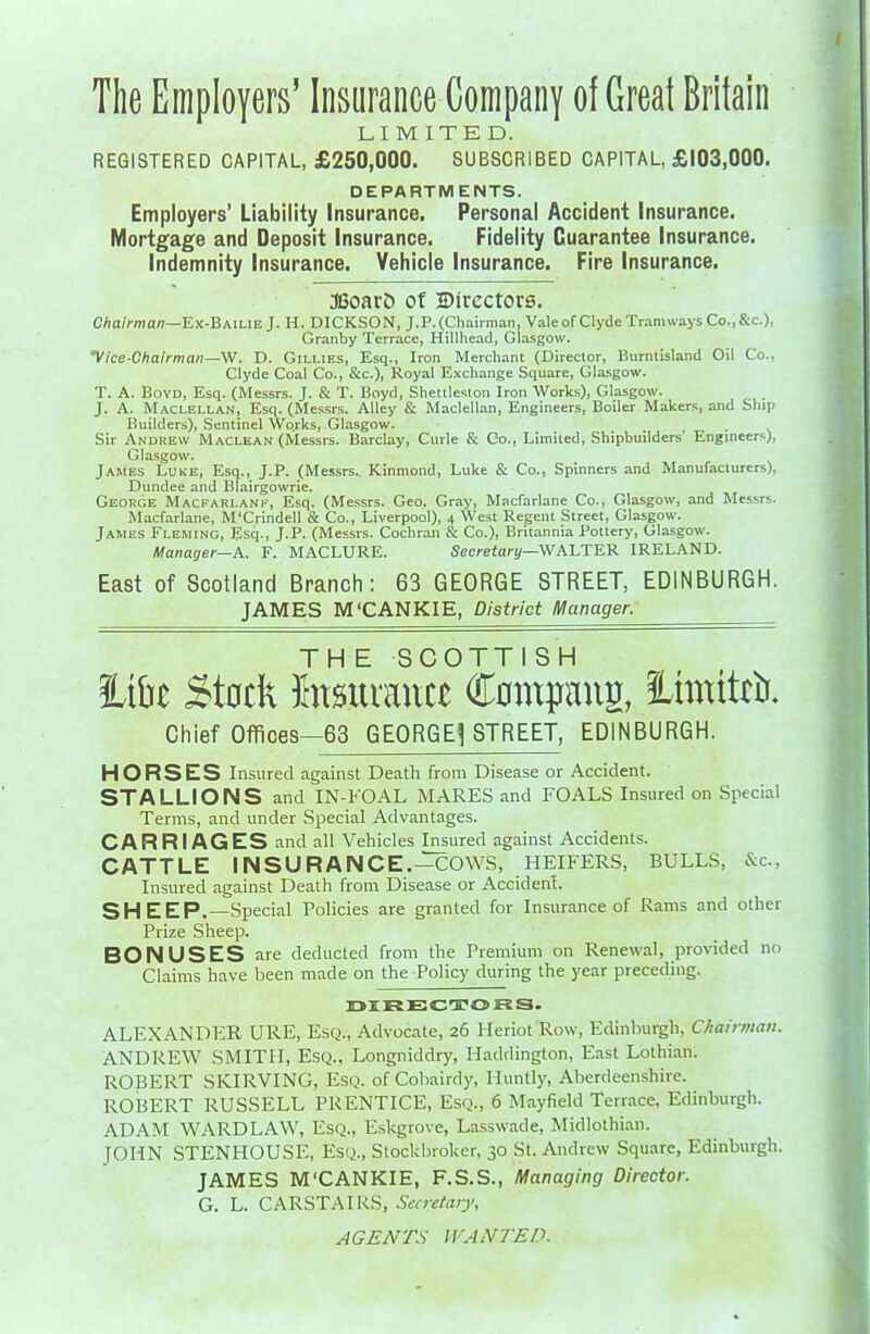 The Employers' Insurance Company of Great Britain LIMITED. REGISTERED CAPITAL, £250,000. SUBSCRIBED CAPITAL, £103,000. DEPARTMENTS. Employers' Liability Insurance. Personal Accident Insurance. Mortgage and Deposit Insurance. Fidelity Guarantee Insurance. Indemnity Insurance. Vehicle Insurance. Fire Insurance. S3oarD of Directors. C/ia/>man—Ex-Bailie J. H. DICKSON, J. P. (Chairman, Vale of Clyde Tramways Co., Sc.), Granby Terrace, Hillhead, Glasgow. Vice-Chairman—W. D. Gillies, Esq., Iron Merchant (Director, Burntisland Oil Co., Clyde Coal Co., &c.), Royal Exchange Square, Glasgow. T. A. Boyd, Esq. (Messrs. J. & T. Boyd, Shettleston Iron Works), Glasgow. J. A. Maclellan, Esq. (Me.s.srs. Alley & Maclellan, Engineers, Boiler Makers, and Ship Builders), Sentinel Works, Glasgow. Sir Andrew Maclean (Messrs. Barclay, Curie & Co., Limited, Shipbuilders' Engineers), Glasgow. James Luke, Esq., J.P. (Messrs. Kinmond, Luke & Co., Spinners and Manufacturers), Dundee and Blairgowrie. George Macfarlank, Esq. (Messrs. Geo. Gray, Macfarlane Co., Gla.sgow, and Messrs. Macfarlane, M'Crindell & Co., Liverpool), 4 West Regent Street, Glasgow. James Fleming, Esq., J.P. (Messrs. Cochran & Co.), Britannia Pottery, Glasgow. Manager—K. F. MACLURE. Secceiari/—WALTER IRELAND. East of Scotland Branch: 63 GEORGE STREET, EDINBURGH. JAMES M'CANKIE, District l\/lanager. THE SCOTTISH iLi&i> Stock fasiivauct Cnmpaus, limittb. Chief Offices—63 GEORGEj STREET, EDINBURGH. HORSES Insured against Death from Disease or Accident. STALLIONS and IN-KOAL MARES and FOALS Insured on Special Terms, and under Special Advantages. CARRIAGES and all Vehicles Insured against Accidents. CATTLE INSURANCE.-COWS, HEIFERS, BULLS, &c., Insured against Death from Disease or Accidenl. SH EEP.—Special Policies are granted for Insurance of Rams and other Prize Sheep. BONUSES are deducted from the Premium on Renewal, provided no Claims have been made on the Policy during the year preceding. DIFiECTCORS. ALEXANDER URE, Esq., Advocate, 26 Heriot Row, Edinburgh, Chahmati. ANDREW SMITH, Esq.. Longniddry, Haddington, East Lothian. ROBERT SKIRVING, Esq. of Coliairdy, Huntly, Aberdeenshire. ROBERT RUSSELL PRENTICE, Esq., 6 Mayfield Terrace, Edinburgh. ADAM WARDLAW, Esq., Eskgrove, Lassvvade, Midlothian. JOHN STENHOUSE, Esq., Stockbroker, 30 St. Andrew Square, Edinburgh. JAMES M'CANKIE, F.S.S., Managing Director. G. L. CARSTAIRS, SecreCaiy, AGENTS WANTED.