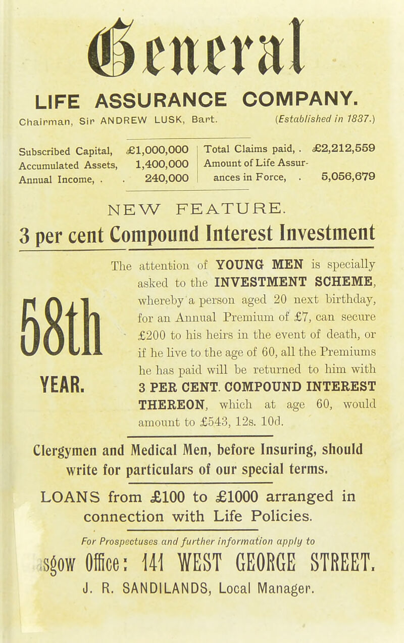 LIFE ASSURANCE COMPANY. Chairman, Sir ANDREW LUSK, Bart. (Established in 1837.) Subscribed Capital, £1,000,000 Accumulated Assets, 1,400,000 Annual Income, . . 240,000 Total Claims paid, . £2,212,559 Amount of Life Assur- ances in Force, . 5,056,679 NEW FEATURE. 3 per cent Compound Interest Investment The attention of YOUNG MEN is specially asked to the INVESTMENT SCHEME, whereby a person aged 20 next birthday, for an Annual Premium of £7, can secure £200 to his heirs in the event of death, or if he live to the age of 60, all the Premiums he has paid will be returned to him with YEAR. 3 PER CENT. COMPOUND INTEREST THEREON, wMch at age 60, would amount to £543, 12s. lOd. Clergymen and Medical Men, before Insuring, should write for particulars of our special terms. LOANS from £100 to £1000 arranged in connection with Life Policies. For Prospectuses and further information apply to sgow Office: W WEST GEORGE STREET. J. R, 8ANDILANDS, Local Manager.