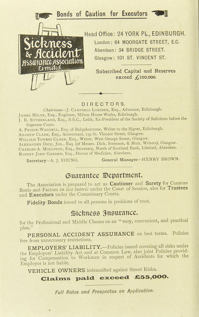 SfilccUtemi; Bonds of Caution for Executors ^ii Head Office: 24 YORK PL, EDINBURGH. Glasgow: 101 ST. VINCENT ST. Subscribed Capital and Reserves exceed j^ioo,ooo. DIRECTORS. Chairman—]. Campbell Lorimer, Esq., Advocate, Edinburgh. James Milne, Esq., Engineer, Milton House Works, Edinburgh. J. B. Sutherland, Esq., S.S.C., Leith, Ex-President of the Society of Solicitors before the Supreme Court. A. Peddie-Waddell, Esq. of Balquhatstone, Writer to the Signet, Edinburgh. Andrew Clark, Esq., Accountant, 13Q St. Vincent Street, Glasgow. William Towers Clark, Esq., Writer, West George Street, Glasgow. Alexander Dick, Jun., Esq. (of Messrs. Dick, Steenson, & Muir, Writers), Glasgow. Charles A. Mollyson, Esq., Secretary, North of Scotland Bank, Limited, Aberdeen. Robert John Garden, Esq., Doctor of Medicine, Aberdeen. Secretary-A. J. YOUNG. General Manager—HENRY BROWN. (Buarantee 2)eparttnent. The Association is prepared to act as Cautioner and Surety for Curators Bonis and Factors in loco tiitoris under the Court of Session, also for Trustees and Executors under the Commissary Courts. Fidelity Bonds issued to all persons in positions of trust. SicKness insurance. for the Professional and Middle Classes on an  easy, convenient, and practical plan. PERSONAL ACCIDENT ASSURANCE on best terms. Policies free from unnecessary restrictions. EMPLOYERS' LIABILITY.—Policies issued covering all risks under the Employers' Liability Act and at Common Law, also joint Policies provid- ing for Compensation to Workmen in respect of Accidents for which the Employer is not liable. VEHICLE OWNERS indemnified against Street Risks. Cla.ims exceed. £55,000. Full Rates and Prospectus on Application.