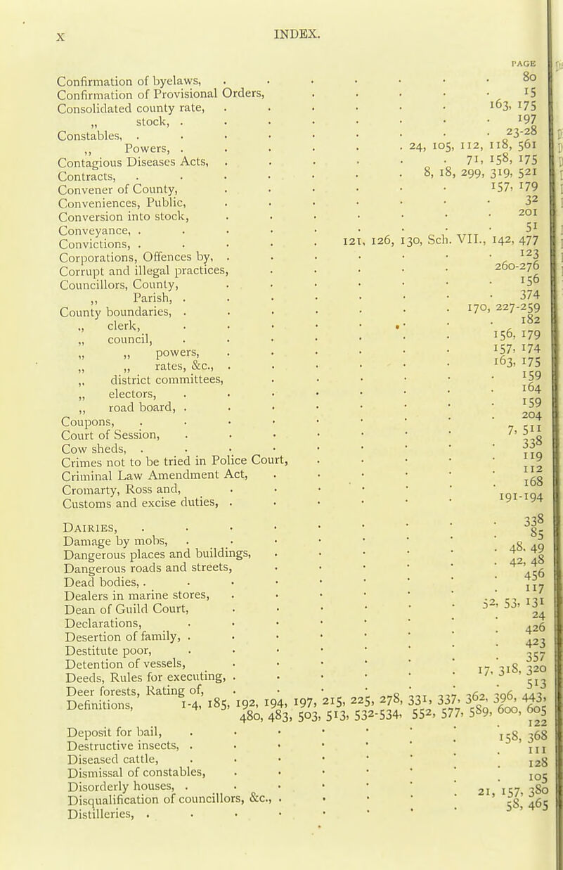 Confirmation of byelaws, Confirmation of Provisional Orders, Consolidated county rate, „ stock, . Constables, . ,, Powers, . Contagious Diseases Acts, Contracts, Convener of County, Conveniences, Public, Conversion into stock. Conveyance, . . . Convictions, . . • • • 121, 120, Corporations, Ofiences by, Corrupt and illegal practices, Councillors, County, ,, Parish, . County boundaries, . ,, clerk, „ council, „ „ powers, „ „ rates, &c., „ district committees, „ electors, ,, road board, . Coupons, Court of Session, Cow sheds, Crimes not to be tried in Police Court, Criminal Law Amendment Act, Cromarty, Ross and. Customs and excise duties, . Dairies, Damage by mobs, Dangerous places and buildings. Dangerous roads and streets, Dead bodies,. Dealers in marine stores. Dean of Guild Court, Declarations, Desertion of family, . Destitute poor. Detention of vessels. Deeds, Rules for executing, Deer forests, Rating of, . • „ Definitions, 1-4, iSS- 192. 194, I97, 215, 225, 278 480, 483, 503. 513. 532-534 Deposit for bail, Destructive insects, . Diseased cattle. Dismissal of constables, Disorderly houses, . Disc|ualification of councillors, &c Distilleries, . PAGE 80 15 163, 175 197 23-28 24, 105, 112, 118, 561 71, 158, 175 8, 18, 299, 319, 521 i57> 179 32 201 51 30, Sch. VII., 142, 477 123 260-276 • 156 374 170, 227-259 182 156, 179 157. 174 163, 175 159 164 159 204 7. 5 338 119 112 168 191-194 . 338 85 • 48.49 . 42, 48 456 117 52, 53, 131 24 426 423 357 17. 318, 320 513 331. 337, 362, 396, 443. 552, 577, 589, 600, 60s 122 158, 368 III 128 105 21, 157, 380 58, 46s