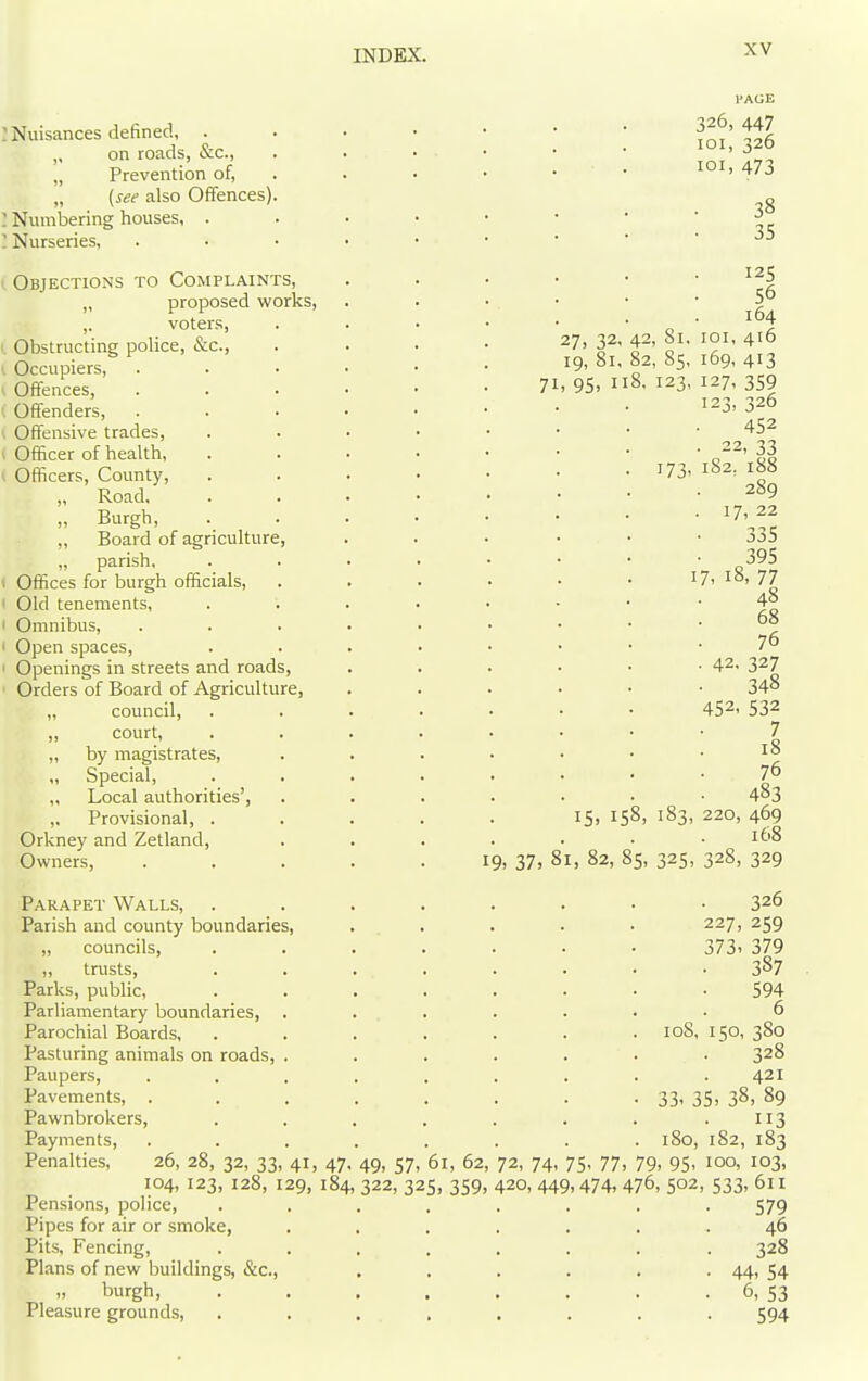 I Nuisances defined, . „ on roads, &c., „ Prevention of, „ {see also Offences) : Numbering houses, . ' Nurseries, Objections to Complaints, „ proposed works, ,. voters, Obstructing police, &c., Occupiers, Offences, Offenders, Offensive trades, Officer of health, Officers, County, „ Road, „ Burgh, ,, Board of agriculture, „ parish, Offices for burgh officials, Old tenements, Omnibus, Open spaces. Openings in streets and roads, Orders of Board of Agriculture, „ council, „ court, „ by magistrates, „ Special, ,, Local authorities', ,. Provisional, . Orkney and Zetland, Owners, Parapet Walls, Parish and county boundaries, „ councils, „ trusts. Parks, public. Parliamentary boundaries, Parochial Boards, Pasturing animals on roads, Paupers, Pavements, . Pawnbrokers, Payments, Penalties, 26, 28, 32, 33, 41, 47, 104, 123, 128, 129, 184 Pensions, police. Pipes for air or smoke, Pits, Fencing, Plans of new buildings, &c., „ burgh. Pleasure grounds. FACE 326, 447 loi, 326 loi, 473 38 35 27, 32, 42, 81. 19, 81, 82, 85, 71, 95, 118. 123, 173. 15, 158, 183, 19, 37, 81, 82, 85, 325, 108, 33' 35 180, 49, 57, 61, 62, 72, 74, 75, 77, 79, 95, 322, 325, 359, 420,449,474,476, 502 125 56 164 01, 416 69- 413 27. 359 23, 326 452 22, 33 82, 188 289 17, 22 335 395 18, 77 48 68 76 42. 327 348 452. 532 7 18 76 483 220, 469 168 328, 329 326 227, 259 373. 379 387 594 6 50, 380 328 421 , 38, 89 113 82, 183 GO, 103, 533.611 579 46 328 44. 54 6. 53 594