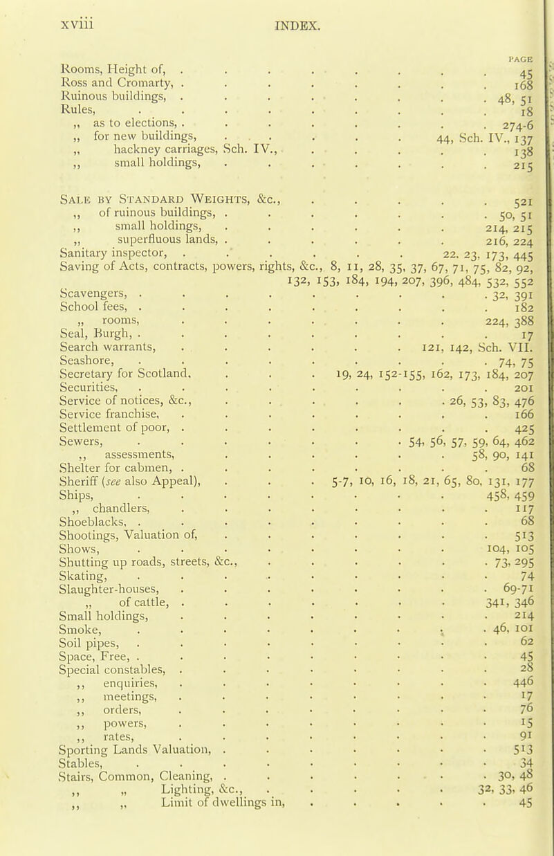 Rooms, Height of, . Ross and Cromarty, . Ruinous buildings, . Rules, „ as to elections, . „ for new buildings, „ hackney carriages. Sell. IV ,, small holdings, 44. PAGE 45 i68 • 48, 51 18 . 274-6 Sch. IV., 137 . 138 215 Sale by Standard Weights, &c., ,, of ruinous buildings, . ,, small holdings, ,, superfluous lands, . Sanitary inspector, Saving of Acts, contracts, powers, rights, &c 132 Scavengers, . School fees, . „ rooms. Seal, Burgh, . Search warrants, Seashore, Secretary for Scotland. Securities, Service of notices, &c.. Service franchise. Settlement of poor, . Sewers, ,, assessments, Shelter for cabmen, . Sheriff {see also Appeal), Ships, ,, chandlers. Shoeblacks, . Shootings, Valuation of, Shows, Shutting up roads, streets, & Skating, Slaughter-houses, „ of cattle, . Small holdings. Smoke, Soil pipes. Space, Free, . Special constables, . ,, enquiries, ,, meetings, ,, orders, ,, powers, ,, rates, Sporting Lands Valuation, Stables, Stairs, Common, Cleaning, ,, „ Lighting, &c., „ Limit of dwellings in. 521 ■ SO, SI 214, 215 216, 224 22. 23, 173, 445 ., 8, II, 28, 35, 37, 67, 71, 75, 82, 92, 153, 184, 194, 207, 396, 484, 532, 552 • 32, 391 182 224, 388 17 121, 142, Sch. VII. 74, 75 19, 24, 152-155, 162, 173, 184, 207 201 26, 53, 83, 476 166 425 54. 56- 57, 59, 64, 462 58, 90, 141 68 5-7, 10, 16, 18, 21, 65, 80, 131, 177 45S, 459 117 68 513 104, 105 73, 295 74 69-71 341, 346 214 46, lOI 62 45 28 446 17 76 IS 91 513 34 3°, 48 32, 33, 46 45