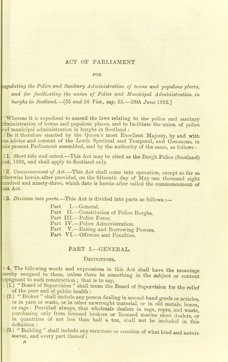 ACT OF PARLIAMENT FOR ipgulating the Polire and Sanitary Administration of totvns and populous placvs, and for faciliMting the union of Police and Municipal Administration in bv/rghs in Scotland.—[55 and 56 Vict, cap. 55.—28th June 1892.] ' Whereas it is expedient to amend the laws relating to the police and sanitary iiministration of towns and populous places, and to facilitate the union of police •.id municipal administration in burghs in Scotland : I Be it therefore enacted by the Queen's most Excellent Majesty, by and with xe advice and consent of the Lords Spiritual and Temporal, and Commons, in lis present Parliament assembled, and by the authority of the same, as follows : ■ ] 1. Short title and extent.—This Act may be cited as the Burgh Police (Scotland) c.ct, 1892, and shall apply to Scotland only. • 2. Commencement of Act.—This Act shaU come into operation, except so far as ■•,herwise herein-after provided, on the fifteenth day of May one thousand eio-ht iondred and ninety-three, which date is herein-after called the commencement of riia Act. ; 3. Division into parts.—This Act is divided into parts as follows: Part I.—General. Part II.—Constitution of Police Burghs Part III.—Police Force. Part IV.—Police Administration. Part V.—Rating and Borrovmig Powers. Part VI.—Offences and Penalties. PART L—GENERAL. Definitions. 4. The following words and expressions in this Act shall have the meanings ereby assigned to them, unless there be something in the subject or context jpugnant to such construction ; that is to say, (1.) Board of Supervision  shall mean the Board of Supervision for the relief of the poor and of public health : I (2.)  Broker  shall include any person dealing in second-hand goods or articles or m yarn or waste, or in other unwrought material, or in old metals bones' or rags: Provided always, that wholesale dealers in rags, ropes, and waste' purchasing only from licensed brokers or licensed marine store dealers or m quantities of not less than half a ton, shall not be included in this definition: I (3.)  Building  shaU include any structure or erection of what Icind and nature soever, and every part thereof ; A