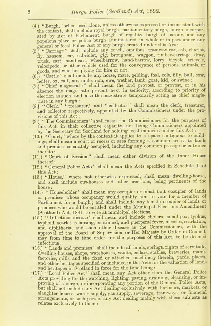 (4.) Burgh, when used alone, unless otherwise expressed or inconsistent with the context, shall include royal burgh, parliamentary burgh, burgh incorpor- ated by Act of Parliament, burgh of regality, burgh of barony, and any populous place or police burgh administered in whole or in part under any general or local Police Act or any burgh created under this Act: (5.) Carriage shall include any coach, omnibus, tramway car, cab, chariot, fly, hansom, car, cabriolet, gig, brougham, waggon, timber-carriage, dray, truck, cart, hand-cart, wheelbarrow, hand-barrow, lorry, bicycle, tricycle, velocipede, or other vehicle used for the conveyance of persons, animals, or goods, and whether plying for hire or not: (6.) Cattle shall include any horse, mare, gelding, foal, colt, filly, bull, cow, heifer, ox, calf, ass, mule, ram, ewe, wether, lamb, goat, Hd, or swine: (7.) Chief magistrate shall mean the lord provost, or provost, or in his absence the magistrate present next in seniority, according to priority of election as such, and also the magistrate temporarily acting as chief magis- trate in any burgh: (8.) Clerk, treasurer, and collector shall mean the clerk, treasurer, and collector respectively, appointed by the Commissioners under the pro- visions of this Act: (9.)  The Commissioners  shall mean the Commissioners for the purposes of this Act, in their collective capacity, not being Commissioners appointed by the Secretary for Scotland for holding local inquiries under this Act: (10.) Court, where by the context it applies to a space contiguous to build- ings, shall mean a court or recess or area forming a common access to lands and premises separately occupied, including any common passage or entrance thereto: (11.) Court of Session shall mean either division of the Inner House thereof : (12.)  General Police Acts  shall mean the Acts specified in Schedule I. of this Act: (13.) House, where not otherwise expressed, shall mean dwelling-house, and shall include out-houses and other erections, being pertinents of the house: (14.)  Householder  shall mean any occupier or inhabitant occupier of lands or premises whose occupancy would qualify him to vote for a member of Parliament for a burgh ; and shall include any female occupier of lands or premises who would be entitled under the Municipal Elections Amendment (Scotland) Act, 1881, to vote at municipal elections. (15.)  Infectious disease  shall mean and include cholera, smaU-pox, typhus, typhoid, scarlet, relapsing, continued, and puerperal fever, measles, scarlatina, and diphtheria, and such other disease as the Commissioners, with the approval of the Board of Supervision, or Her Majesty by Order in Council, may from time to time order, for the purposes of this Act, to be deemed infectious : (16.)  Lands and premises  shall include all lands, springs, rights of servitude, dwelling-houses, shops, warehouses, vaults, cellars, stables, breweries, manu- factories, mills, and the fixed or attached machinery therein, yards, places, and other heritages specified or included in the Acts for the valuation of lands and heritages in Scotland in force for the time being: (17.)  Local Police Act shall mean any Act other than the General Police Acts providing for the watching, lighting, paving, draining, cleansing, or im- proving of a burgh, or incorporating any portioii of the General Police Acts, but shall not include any Act dealing exclusively with harbours, markets, or slaughter-houses, water supply, gas supply, sewerage, tramwaj's, or fin.incial arrangements, or such part of any Act dealing mainly with these suUjeots as relates exclusively to them :