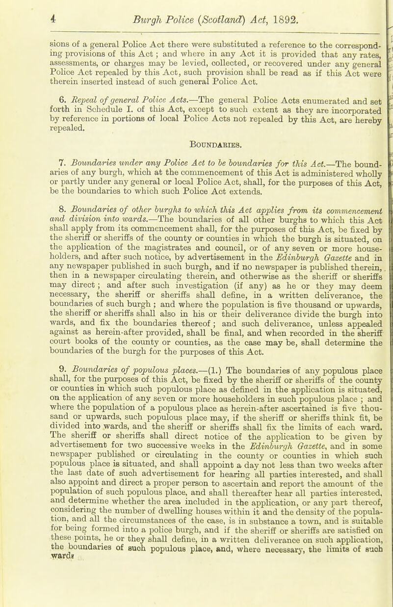 sions of a general Police Act there were substituted a reference to the correspond- ing provisions of this Act; and where in any Act it is provided that any rates, assessments, or charges may be levied, collected, or recovered under any general Police Act repealed by this Act, such provision shall be read as if this Act were therein inserted instead of such general Police Act. 6. Repeal of general Police Acts.—The general Poh'ce Acts enumerated and set forth in Schedule I. of this Act, except to such extent as they are incorporated by reference in portions of local Police Acts not repealed by this Act, are hereby repealed. BOUNDAEIES. 7. Boundaries wader any Police Act to he boundaries for this Act.—The bound- aries of any biirgh, which at the commencement of this Act is administered wholly or partly under any general or local Police Act, shall, for the purposes of this Act, be the boundaries to which such Police Act extends. 8. Boundaries of other burghs to which this Act applies from its commencement and division into wards.—The boundaries of all other burghs to which this Act shall apply from its commencement shall, for the purposes of this Act, be fixed by the sheriff or sheriffs of the county or counties in which the burgh is situated, on the application of the magistrates and council, or of any seven or more house- holders, and after such notice, by advertisement in the Edinburgh Gazette and in any newspaper published in such burgh, and if no newspaper is published therein,. then in a newspaper circulating therein, and otherwise as the sheriff or sheriffs may direct; and after such investigation (if any) as he or they may deem necessary, the sheriff or sheriffs shall define, in a written deliverance, the boundaries of such burgh ; and where the population is five thousand or upwards, the sheriff or sheriffs shall also in his or their deliverance divide the burgh into wards, and fix the boundaries thereof; and such deliverance, unless appealed against as herein-after provided, shall be final, and when recorded in the sheriff court books of the county or counties, as the case may be, shall determine the boundaries of the burgh for the purposes of this Act. 9. Boundaries of populous places.—(1.) The boundaries of any populous place shall, for the pvurposes of this Act, be fixed by the sheriff or sheriffs of the county or cormties in which such populous place as defined in the application is situated, on the application of any seven or more householders in such populous place ; and where the population of a populous place as herein-after ascertained is five thou- sand or upwards, such populous place may, if the sheriff or sheriffs think fit, be divided into wards, and the sheriff or sheriffs shall fix the limits of each ward. The sheriff or sheriffs shall direct notice of the application to be given by advertisement for two successive weeks in the Edinburgh Gazette, and in some newspaper published or circulating in the county or counties in which such populous place is situated, and shall appoint a day not less than two weeks after the last date of such advertisement for hearing aU parties interested, and shall also appoint and direct a proper person to ascertain and report the amount of the population of such populous place, and shall thereafter hear all parties interested, and determine whether the area included in the application, or any part thereof, considering the number of dwelling houses within it and the density of the popula- tion, and all the circumstances of the case, is in substance a town, and is suitable for bemg formed into a police burgh, and if the sheriff or sheriffs are satisfied on these points, he or they shall define, in a wi-itten deliverance on such application, the boundaries of such populous place, and, where necessary, the limits of suoh wards