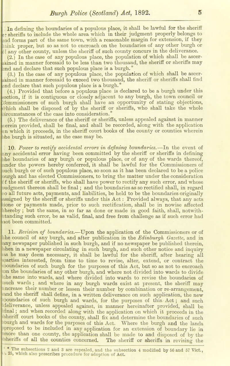 In defining the boundaries of a populous place, it shall be lawful for the sherifi r: sheriffs to include the whole area which in their judgment properly belongs to ■ ad foi-ms part of the same town, with a reasonable margin for extension, if they ■ link proper, but so as not to encroach on the boundaries of any other burgh or : E any other county, unless the sherifi of such county concurs in the deliverance. (2.) In the case of any populous place, the population of which shall be ascer- aained in manner foresaid to be less than two thousand, the sheriff or sheriffs may innd and declare that such populous place is a burgh. * (3.) In the case of any populous place, the population of which shall be ascer- tained in manner foresaid to exceed two thousand, the sheriff' or sheriffs shall find rnd declare that such populous place is a burgh.* (4.) Provided that before a populous place is declared to be a burgh under this esction, if it is contiguous or closely adjacent to any burgh, the town council or ' )ommissioners of such burgh shall have an opportunity of stating objections, i .'hich shall be disposed of by the sheriff or sheriffs, who shall take the whole lircumstances of the case into consideration.* (5.) The deliverance of the sheriff or sheriffs, unless appealed against in manner eerein provided, shall be final, and shall be recorded, along with the application i n which it proceeds, in the sheriff court books of the county or counties wherein he burgh is situated, as the case may be. 10. Power to rectify accidental errors in defining boundaries. —In the event of • ny accidental error having been committed by the sheriff or sheriffs in defining he boundaries of any burgh or populous place, or of any of the wards thereof, inder the powers hereby conferred, it shall be lawful for the Commissioners of uch burgh or of such populous place, so soon as it has been declared to be a police jurgh and has elected Commissioners, to bring the matter under the consideration ■ f the sheriff or sheriffs, who shall have power to rectify any such error, and whose judgment thereon shall be final; and the boundaries as so rectified shall, in regard o aU future acts, payments, and liabilities, be held to be the boundaries originally assigned by the sheriff or sheriffs under this Act: Provided always, that any acts lone or payments made, prior to such rectification, shall be in nowise affected hereby ; but the same, in so far as done or made in good faith, shall, notwith- tanding such error, be as valid, final, and free from challenge as if such error had lot been committed. 11. Revision of boundaries.—Upon the application of the Commissioners or of uhe council of any burgh, and after publication in the Edinburgh Gazette, and in Bmy newspaper published in such burgh, and if no newspaper be published therein, bthen in a newspaper circulating in such burgh, and such other notice and inquiry SIS he may deem necessary, it shall be lawful for the sheriff, after hearing all «arties interested, from time to time to revise, alter, extend, or contract the Doundaries of such burgh for the purposes of this Act, but so as not to encroach m the boundaries of any other burgh, and where not divided into wards to divide ;he same into wards, and where divided into wards to revise the boundaries of iuch wards ; and where in any burgh wards exist at present, the sheriff may ncrease their number or lessen their number by combination or re-arrangement, ind the sheriff shall define, in a written deliverance on such application, the new ooundaries of such burgh and wards, for the purposes of this Act; and such ieliverance, unless appealed against, in manner hereinafter provided, shall be 3nal; and when recorded along with the application on which it proceeds in the iheriff court books of the covmty, shall fix and determine the boundaries of such ourgh and wards for the purposes of this Act. Where the burgh and the lands proposed to be included in any appHcation for an extension of boundary lie in more than one county, the application shall be made to and disposed of by the sheriffs of all the counties concerned. The sheriff or sheriffs in revising the ' * The subsections 2 and 3 are repealed, and t,ho subsection 4 modiBed by 66 and 57 Vict., 25, which also prescribes procedure Cor adoption of Act.