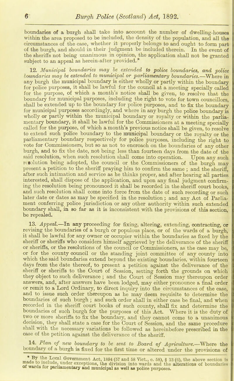 boundaries of a burgh shall take into account the number of dweUing-housea within the area proposed to be included, the density of the population, and all the circumstances of the case, whether it properly belongs to and ought to form part of the burgh, and should in their judgnient be included therein. In the event of the sheriffs not being unanimous in opinion, the application shall not be granted subject to an appeal as herein-after provided.* 12. Municipal boundaries may he extended to police boimdarics, and police loundaries may be extended to mimicipal or parliamentary boundaries.—Where in any burgh the municipal boundary is either whoUy or partly within the boundary for poHoe purposes, it shall be lawful for the council at a meeting specially called for the purpose, of which a month's notice shall be given, to resolve that the boundary for municipal purposes, including the right to vote for town councillors, shaU be extended up to the boundary for police purposes, and to fix the boundary for municipal purposes accordingly, and where in any burgh the police boundary is wholly or partly within the municipal boundary or royalty or within the parlia- mentary boundary, it shaU be lawful for the Commissioners at a meeting specially called for the purpose, of which a month's previous notice shall be given, to resolve to extend such police boundary to the municipal boundary or the royalty or the parliamentary boundary respectively for poHce purposes, including the right to vote for Commissioners, but so as not to encroach on the boundaries of any other burgh, and to fix the date, not being less than fourteen days from the date of the said resolution, when such resolution shall come into operation. Upon any such rcBolution being adopted, the council or the Commissioners of the burgh may present a petition to the sheriff praying him to confirm the same ; and the sheriff, after such intimation and service as he thinks proper, and after hearing aU parties interested, shaU dispose of the application, and upon any final judgment confirm- ing the resolution being pronounced it shall be recorded in the sheriff comi; books, and such resolution shall come into force from the date of such recording or such later date or dates as may be specified in the resolution ; and any Act of Parlia- ment conferring poUce jurisdiction or any other authority within such extended bovmdary shall, in so far as it is inconsistent with the provisions of this section, be repealed. 13. Appeal.—^In any proceeding for fixing, altering, extending, contracting, or revising the boundaries of a burgh or populous place, or of the wards of a burgh, it shall be lawful for any owner or occupier within the boundaries as fixed by the sheriff or sheriffs who considers himself aggrieved by the deliverance of the sheriff or sheriffs, or the resolutions of the council or Commissioners, as the case may be, or for the county council or the standing joint committee of any county into which the said boundaries extend beyond the existing boundaries, within fourteen days from the date thereof, to present a petition against the deliverance of the sheriff or sheriffs to the Court of Session, setting forth the grounds on which they object to such deliverance ; and the Com-t of Session may thereupon order answers, and, after answers have been lodged, may either pronounce a final order or remit to a Lord Ordinary, to direct inquiry into the circumstances of the case, and to issue such order thereupon as he may deem requisite to determine the boundaries of such burgh ; and such order shall in either case be final, and when recorded in the sheriff court books of such county, shall fix and determine the boundaries of such burgh for the purposes of this Act. 'Wliere it is the duty of two or more sheriffs to fix the boundary, and they cannot come to a unanimous decision, they shall state a case for the Court of Session, and the same procedure shall with the necessary variations be foUowed as hereinbefore prescribed in the case of the petition against the deliverance of the sheriff. 14. Flan of new boundary to be sent to Board of Agriculture.—Where the boundary of a burgh is fixed for the first time or altered under the provisions of • By the Local Governmont. Act, 1S94 (57 and 58 Vict., c. 58), S 13 (6), the above section is maae to mciuno, under exceptions, the division into wards and tlie alterations of boundaries 01 wards for parliamentary and municipal ss well as police purposes.