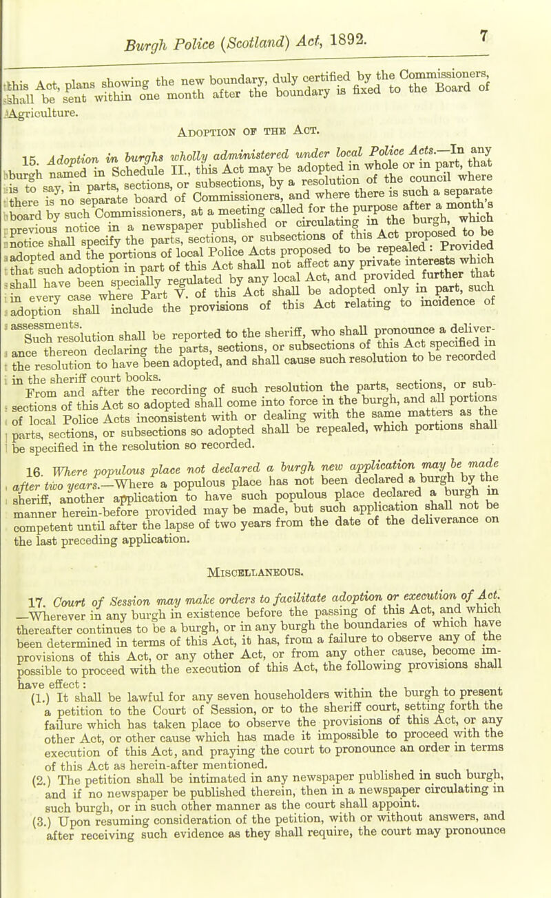^Agriculture. Adoption op the Act. Adovtion m burghs wholly administered under local Police Acts.—In axij I Z^^T, ^oLdule II this Act may be adopted in whole or m part, that 'Wsa7^ p't't^^^^^^^^ hT™:?: there 17;rseparate board of OommissionerB, and where there is such a separate bioard by such Oominissioners, at a meeting caUed for the purpose after a month s SopS i^oluda the prc.vi.iom o( this Act relal»g to mcdmc. of m ad ! assessments Such resolution shaU be reported to the sheriff, who shaU pronounce a deliver- ance thereon declaring the parts, sections, or subsections of this Act specified m ; tL resolulon to have been adopted, and shall cause such resolution to be recorded '^Som :nd X'Se°tcording of such resolution the parts, sections or sub- . sectio^ oTthis Act so adopted shaU come into force m the burgh, and all portions : of ocal Police Acts inconsistent with or deaUng with the same matters as the i parts! sections, or subsections so adopted shall be repealed, which portions shaU i be specified in the resolution so recorded. 16 Where populous place not declared a hurgh new application may he made , after'too ?/eari.-Where a populous place has not been declared a burgh by the : sheriff, another appUcation to have such populous place declared a burgh in manner herein-before provided maybe made, but such application shall not be Competent untU after the lapse of two years from the date of the deliverance on the last preceding application. MiSCHLLANEOCS. 17 Court of Session may mahe orders to facilitate adoption or execution of Act. -Wherever in any burgh in existence before the passing of this Act, and which thereafter continues to be a burgh, or in any burgh the boundaries of which have been determined in terms of this Act, it has, from a failure to observe any of the provisions of this Act, or any other Act, or from any other cause, become im- possible to proceed with the execution of this Act, the foUowing provisions shall have effect: . , . , i u i. 4. (1.) It shaU be lawful for any seven householders withm the burgh to present a petition to the Court of Session, or to the sheriff court, settmg forth the failure which has taken place to observe the provisions of this Act, or any other Act, or other cause which has made it impossible to proceed with the execution of this Act, and praying the court to pronounce an order m terms of this Act as herein-after mentioned. (2 ) The petition shall be intimated in any newspaper pubhshed in such burgh, and if no newspaper be published therein, then in a newspaper circulating in such burgh, or in such other manner as the court shall appoint. (3 ) Upon resuming consideration of the petition, with or without answers, and after receiving such evidence as they shall require, the court may pronounce