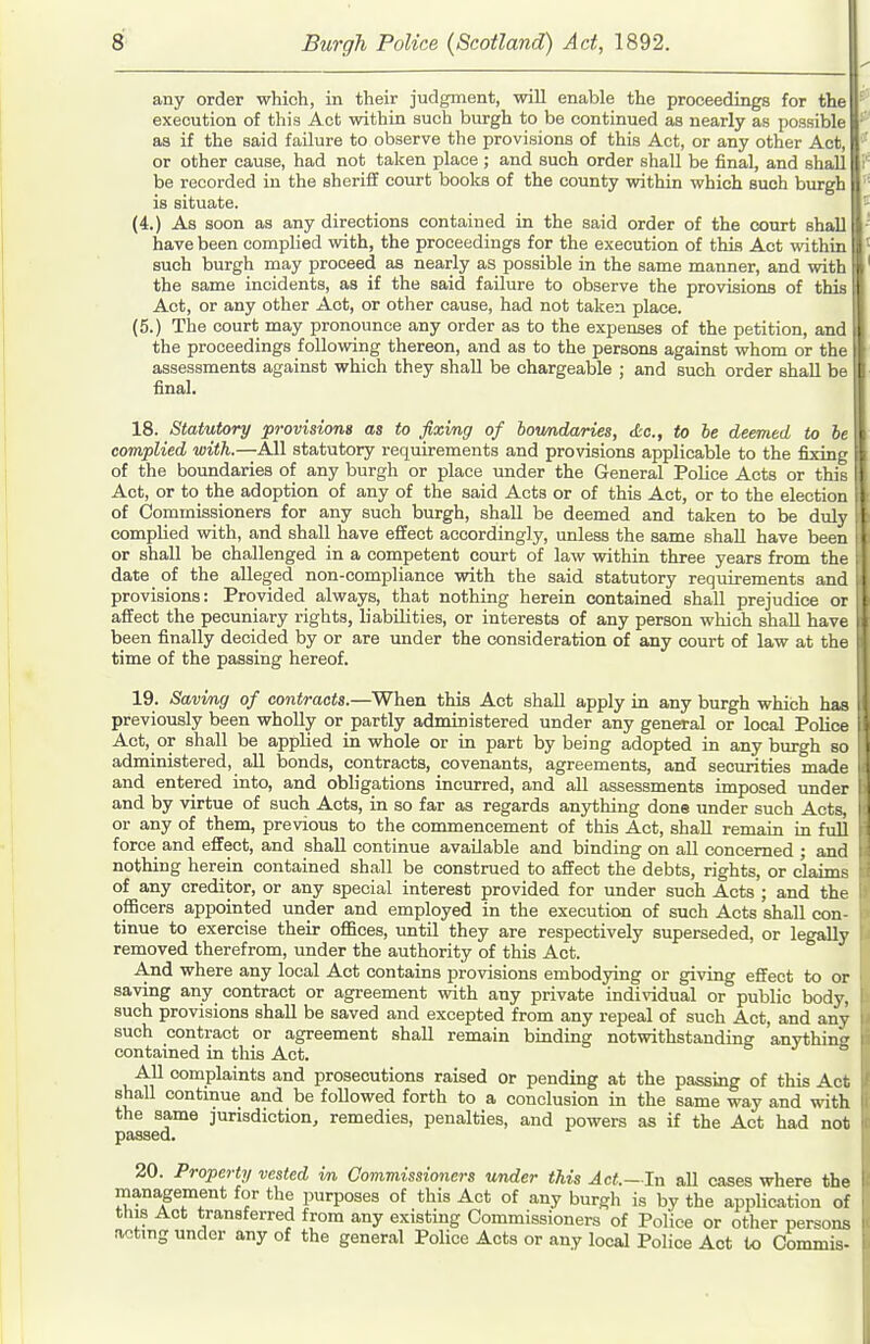 any order which, in their judgment, will enable the proceedings for thel execution of this Act within such burgh to be continued as nearly as possible I as if the said failure to observe the provisions of this Act, or any other Act, I or other cause, had not taken place ; and such order shall be final, and shall I be recorded in the sheriff court books of the county within which such burgh is situate. (4.) As soon as any directions contained in the said order of the court shall have been complied vidth, the proceedings for the execution of this Act within such burgh may proceed as nearly as possible in the same manner, and with the same incidents, as if the said failure to observe the provisions of this Act, or any other Act, or other cause, had not taken place. (5.) The court may pronounce any order as to the expenses of the petition, and the proceedings following thereon, and as to the persons against whom or the assessments against which they shall be chargeable ; and such order shall be final. 18. Statutory provisiong as to fixing of boundaries, dc, to he deemed to he complied with.—All statutory requirements and provisions applicable to the fixing of the boundaries of any burgh or place under the General Police Acts or this Act, or to the adoption of any of the said Acts or of this Act, or to the election of Commissioners for any such burgh, shall be deemed and taken to be duly complied with, and shall have effect accordingly, unless the same shall have been or shall be challenged in a competent court of law within three years from the date of the alleged non-compliance with the said statutory requirements and provisions: Provided always, that nothing herein contained shaU prejudice or affect the pecuniary rights, b'abUities, or interests of any person which shall have been finally decided by or are under the consideration of any court of law at the time of the passing hereof. 19. Saving of contracts.—When this Act shall apply in any burgh which haa previously been wholly or partly administered under any general or local Police Act, or shall be applied in whole or in part by being adopted in any burgh so administered, all bonds, contracts, covenants, agreements, and securities made and entered into, and obligations incurred, and all assessments imposed under and by virtue of such Acts, in so far as regards anything done under such Acts, or any of them, previous to the commencement of this Act, shall remain in fuU force and effect, and shall continue available and binding on all concerned ; and nothing herein contained shall be construed to affect the debts, rights, or claims of any creditor, or any special interest provided for under such Acts ; and the officers appointed under and employed in the execution of such Acts shall con- tinue to exercise their offices, until they are respectively superseded, or legally removed therefrom, under the authority of this Act. And where any local Act contains provisions embodying or giving effect to or saving any contract or agreement with any private individual or public body, such provisions shall be saved and excepted from any repeal of such Act, and any such contract or agreement shall remain binding notwithstanding anything contained in this Act. o j & All complaints and prosecutions raised or pending at the passing of this Act shall continue and be followed forth to a conclusion in the same way and with the same jurisdiction, remedies, penalties, and powers as if the Act had not passed. 20. Property vested vn Commissioners under this Act.—In all cases where the management for the purposes of this Act of any burgh is by the appUcation of this Act transferred from any existing Commissioners of Police or other persons aotmg under any of the general Police Acts or any local Police Act to Gommia.