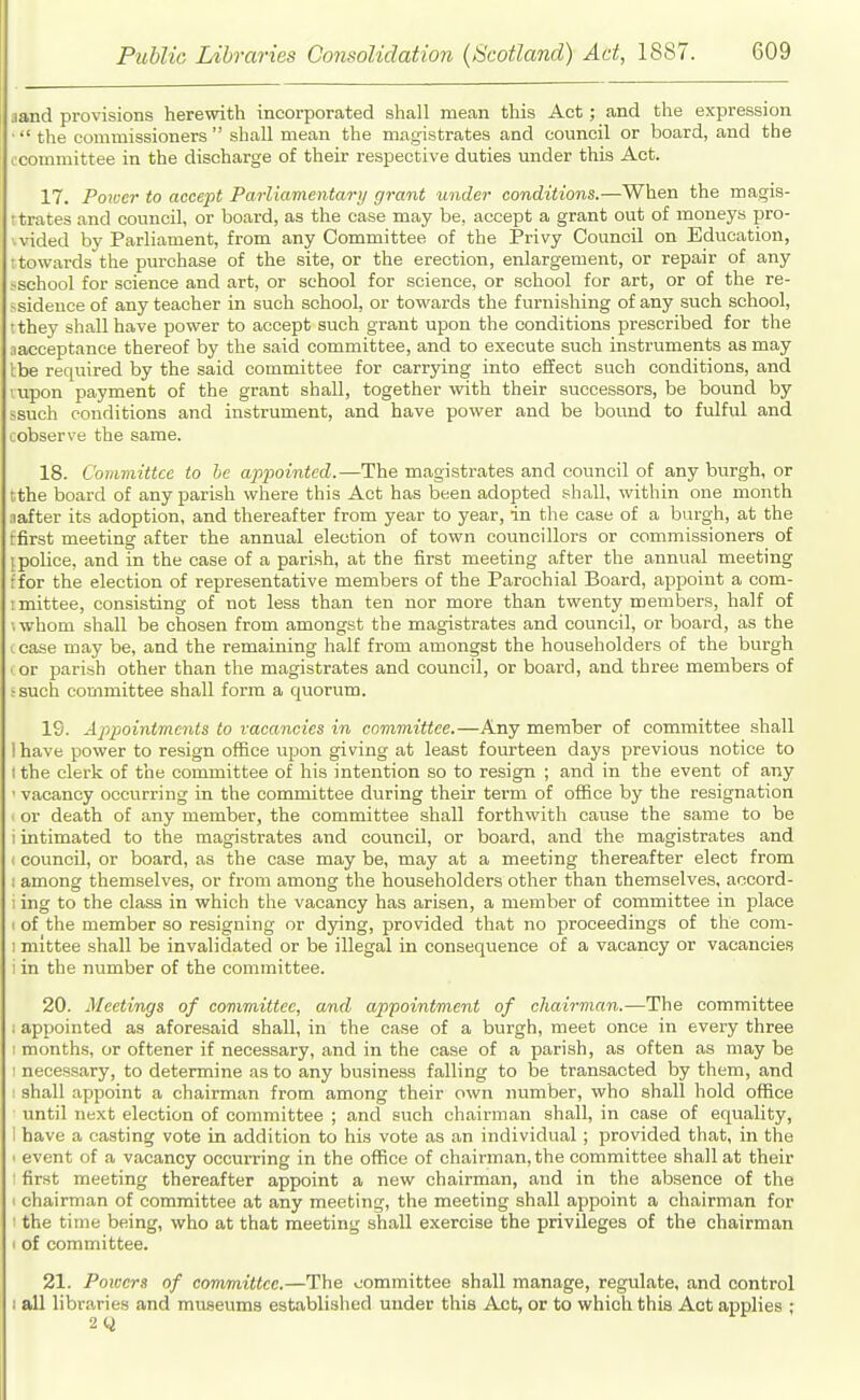 jand provisions herewith incorporated shall mean this Act; and the expression ■ the commissioners  shall mean the magistrates and council or board, and the ccommittee in the discharge of their respective duties under this Act. 17. Poiver to accept Parliamentary grant under conditions.—When the magis- ttrates and council, or board, as the case may be, accept a grant out of moneys pro- vided by Parliament, from any Committee of the Privy Council on Education, t towards the purchase of the site, or the erection, enlargement, or repair of any .-school for science and art, or school for science, or school for art, or of the re- >sideuce of any teacher in such school, or towards the furnishing of any such school, tthey shall have power to accept such grant upon the conditions prescribed for the aacceptance thereof by the said committee, and to execute such instruments as may Ibe required by the said committee for carrying into effect such conditions, and rupon payment of the grant shall, together with their successors, be bound by ssuch conditions and instrument, and have power and be bound to fulful and cobserve the same. 18. Committee to he appointed.—The magistrates and council of any burgh, or tthe board of any parish where this Act has been adopted shall, within one month aafter its adoption, and thereafter from year to year, in the case of a burgh, at the rfirst meeting after the annual election of town councillors or commissioners of {police, and in the case of a parish, at the first meeting after the annual meeting ffor the election of representative members of the Parochial Board, appoint a com- imittee, consisting of not less than ten nor more than twenty members, half of iwhom shall be chosen from amongst the magistrates and council, or board, as the I case may be, and the remaining half from amongst the householders of the burgh or parish other than the magistrates and council, or board, and three members of ;such committee shall form a quorum. 19. Appointments to vacancies in committee.—Any member of committee shall ! have power to resign office upon giving at least fourteen days previous notice to I the clerk of the committee of his intention so to resign ; and in the event of any ' vacancy occurring in the committee during their term of office by the resignation ' or death of any member, the committee shall forthvvith cause the same to be i intimated to the magistrates and council, or board, and the magistrates and ( council, or board, as the case may be, may at a meeting thereafter elect from ; among themselves, or from among the householders other than themselves, accord- i ing to the class in which the vacancy has arisen, a member of committee in place 1 of the member so resigning or djring, provided that no proceedings of the com- I mittee shall be invalidated or be illegal in consequence of a vacancy or vacancies i in the number of the committee. 20. Meetings of committee, and appointment of chairman.—The committee : appointed as aforesaid shall, in the case of a burgh, meet once in every three I months, or oftener if necessary, and in the case of a parish, as often as may be 1 necessary, to determine as to any business falling to be transacted by them, and shall appoint a chairman from among their own number, who shall hold office until next election of committee ; and such chairman shall, in case of equality, 1 have a casting vote in addition to his vote as an individual ; provided that, in the ■ event of a vacancy occurring in the office of chairman, the committee shall at their first meeting thereafter appoint a new chairman, and in the absence of the > chairman of committee at any meeting, the meeting shall appoint a chairman for the time being, who at that meeting shall exercise the privileges of the chairman I of committee. 21. Powers of committee.—The oommittee shall manage, regulate, and control 1 all libraries and museums established under this Aut, or to which this Act applies ; 2Q