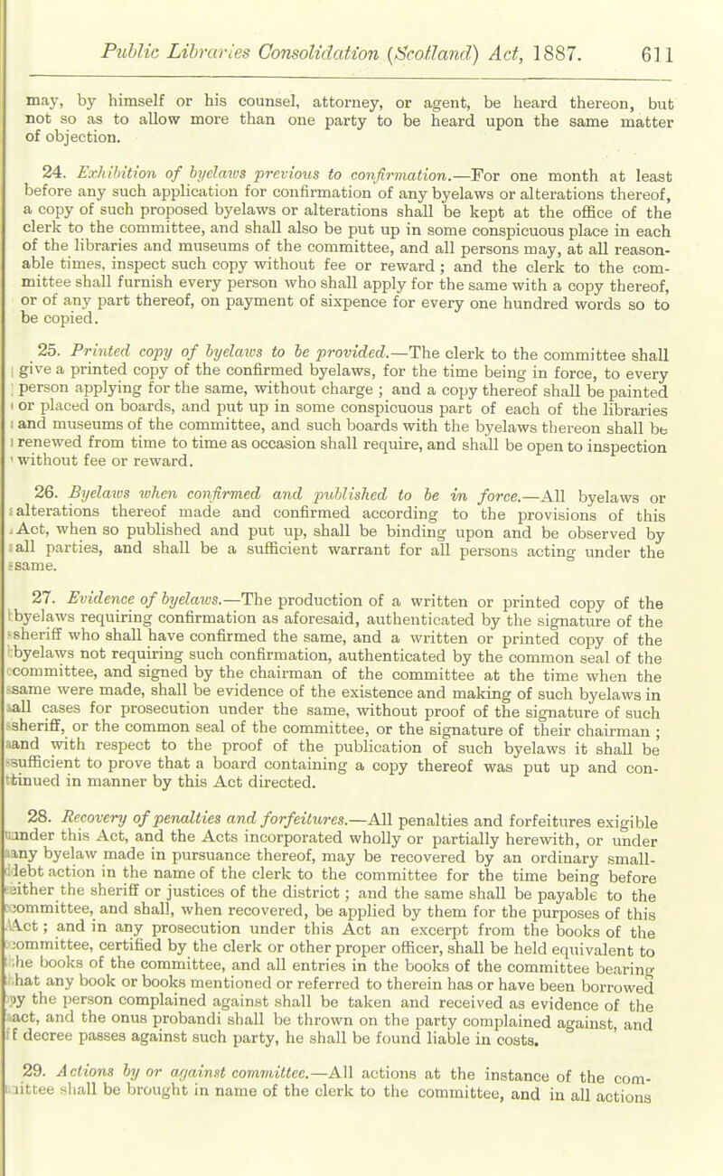 may, by himself or his counsel, attorney, or agent, be heard thereon, but not so as to allow more than one party to be heard upon the same matter of objection. 24. Exhibition of hyeJmos previous to confirmation.—For one month at least before any such application for confirmation of any byelaws or alterations thereof, a copy of such proposed byelaws or alterations shall be kept at the office of the clerk to the committee, and shall also be put up in some conspicuous place in each of the libraries and museums of the committee, and all persons may, at all reason- able times, inspect such copy without fee or reward; and the clerk to the com- mittee shall furnish every person who shall apply for the same with a copy thereof, or of any part thereof, on payment of sixpence for every one hundred words so to be copied. 25. Printed copy of hyelmos to he provided.—Th^ clerk to the committee shall i give a printed copy of the confirmed byelaws, for the time being in force, to every : person applying for the same, without charge ; and a copy thereof shall be painted I or placed on boards, and put up in some conspicuous part of each of the libraries 1 and museums of the committee, and such boards with the byelaws thereon shall be 1 renewed from time to time as occasion shall require, and shall be open to inspection ' without fee or reward. 26. Byelaxos ivhen confirmed and puhlished to he in force.—All byelaws or : alterations thereof made and confirmed according to the provisions of this :Act, when so published and put up, shall be binding upon and be observed by lall parties, and shall be a sufficient warrant for all persons acting under the tsame. 27. Evidence of hyelmvs.—The production of a written or printed copy of the Ibyelaws requiring confirmation as aforesaid, authenticated by the signature of the > sheriff who shall have confirmed the same, and a written or printed copy of the I byelaws not requiring such confirmation, authenticated by the common seal of the committee, and signed by the chairman of the committee at the time when the -same were made, shall be evidence of the existence and making of such byelaws in aall oases for prosecution under the same, without proof of the signature of such .-sheriff, or the common seal of the committee, or the signature of their chairman ; land with respect to the proof of the publication of such byelaws it shall be -sufficient to prove that a board containing a copy thereof was put up and con- ttinued in manner by this Act directed. 28. Recovery of penalties and forfeitures.—Ml penalties and forfeitures e.xigible lunder this Act, and the Acts incorporated wholly or partially herewith, or under amy byelaw made in pursuance thereof, may be recovered by an ordinary small- (idebt action in the name of the clerk to the committee for the time being before ■:;ither the sheriff or justices of the district; and the same shall be payable to the ;^;ommittee, and shall, when recovered, be applied by them for the purposes of this Act; and in any prosecution under this Act an excerpt from the books of the ;ommittee, certified by the clerk or other proper officer, shall be held equivalent to .he books of the committee, and all entries in the books of the committee bearing ; hat any book or books mentioned or referred to therein has or have been borrowed })y the person complained against shall be taken and received as evidence of the lact, and the onus probandi shall be thrown on the party complained against, and if decree passes against such party, he shall be found liable in coats. 29. Actions hy or against committee.—All actions at the instance of the oom- i.iittee sliall be brought in name of the clerk to the committee, and in all actions