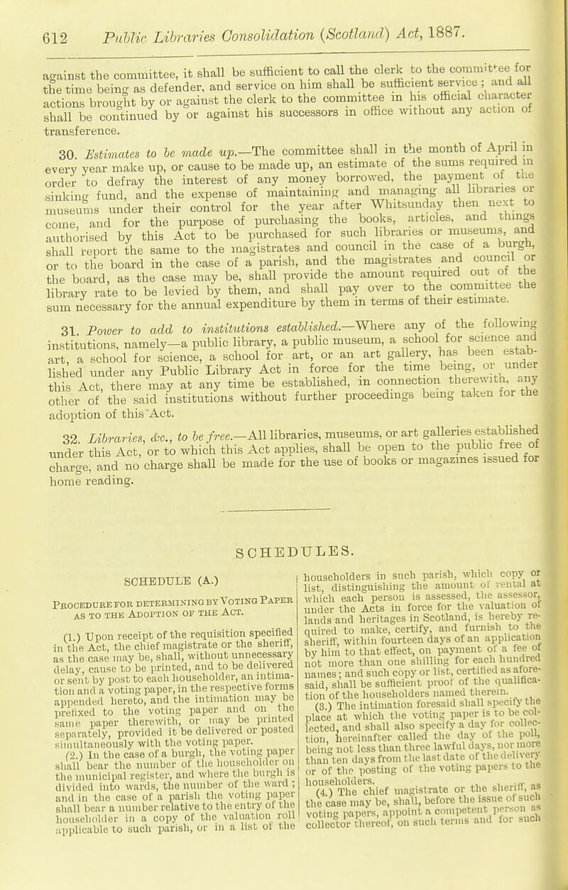 against the committee, it shall be sufficient to call the clerk to the comm-t^ee for the time being as defender, and service on him shall be sufficient service ; and all actions brouo-ht by or against the clerk to the committee in his official cliaiacter shall be continued by or against his successors in office without any action of transference. 30 Estimates to he made up.—The committee shall in the month of April in every year make up, or cause to be made up, an estimate of the sums required in order to defray the interest of any money borrowed, the payment of the sinkine fund, and the expense of maintaining and managing aU libraries or museums under their control for the year after Whitsunday then nex to come and for the purpose of purchasing the books, articles, and thmga authorised by this Act to be purchased for such libraries or museums, and shall report the same to the magistrates and council m the case of a burgU, or to the board in the case of a parish, and the magistrates and council or the board, as the case may be, shaU provide the amount required out of the library raie to be levied by them, and shall pay over to the_ committee the sum necessary for the annual expenditure by them m terms of their estimate. 31 Power to add to institutions established.—Where any of the following institutions, namely-a public library, a public museum, a school for scieuce and art a school for science, a school for art, or an art gallery, has been estab- lished nnder any Public Library Act in force for the tme being, or under this Act, there may at any time be established, m connection therewith any other of the said institutions without further proceedings bemg taken .or the adoption of this Act. 32 Libraries, to he free.-AM Ubraries, museums, or art gaUeries established under this Act, or to which this Act applies, shall be open to the public free of charge, and no charge shall be made for the use of books or magazines issued for home reading. SCHEDULES. SCHEDULE (A.) Peoceduee foe determining by Voting Paper AS TO THE Adoption of the Act. (1 ) Upon receipt of the requisition specified in tiiR Act, tlie chief magistrate or the sheriff, as tlie case may be, shall, without unnecessary delay, cause to be printed, and to be delivered or sent by post to eaoh householder, an intima- tion and a voting paper, in the respective forms appended hereto, and the intimation may be prefixed to the voting paper and on the same paper therewith, or may be pnnted separately, provided it be delivered or posted simultaneously with the voting paper. (•2 ) In tlie case of a burgli, tlie voting paper shall bear the number of the liouselioiaer on the municipal register, and wliere the burgh is divided into wards, the number of tlui ward ; and in the case of a parish the voting paper shall bear a number relative to the entry of the householder in a coijy of the valuation roll applicable to such parish, or in a list of the householders in such parish, which copy ol list, distinguishing the .amount ol r.-ntal at which each person is assessed, the assessor, under the Acts in force for the valuation of lands and heritages in Scotland, is hereby re- quired to make, certify, and furnish to the sherifl', within fourteen days of an application bv him to that eflect, on payment of a fee ol not more than one shilling for each hundred names; and such copy or list, certified as afore- said, shall be sufflcient proof of the qualifica- tion of the householders named tlierem. (3 ) The intimation foresaid shall specify llie place at which the voting paper is to be col- lected, and shall also specify a day for collec- tion, hereinafter called the day of the poll, being not less than three lawful d.ays, u?'' than ten days from the last date of the ueln erj or of the posting of the voting papers to the householders. ,,„„■«• na (4.) The chief magistrate or the sherifl, as the (ise may be, shall, before the issue of such voting papers, appoint, a competent person as collector tbercof on sucli terms and for such