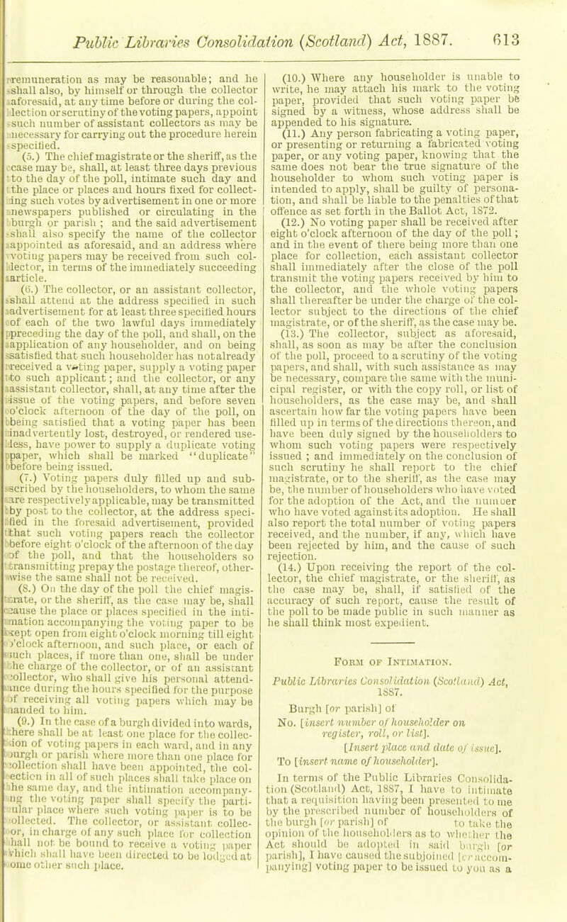 ^remuneration as may be reasonable; and lie >sliall also, by himself or througU tlie collector .aforesaid, at any time before or during the col- lection orscriitinyof the voting papers, appoint • suuli number of assistant collectors as may be necessary for carrying out the procedure herein ^specitied. (5.) The chief magistrate or the sheriff, as the case may be, shall, at least three days previous ■ to the day of tlie poU, intimate such day and : the place or places and hours fixed for collect- ing such votes by advertisement in one or more : newspapers published or circulating in the burgh or parish ; and the said advertisement •sliall also specify the name of the collector ■appointed as aforesaid, and an address where ' voting papers may be received from such col- 1 lector, in terms of the immediately succeeding sarticle. (0.) The collector, or an assistant collector, ,-shaU attend at the address specified in such iadvertisement for at least three specified hours I of each of the two lawful days immediately ipreccding the day of the poll, and shall, on the application of any houseliolder, and on being -satisfied that sucli householder has notalready :-received a voting paper, supply a voting paper tto such applicant; and the collector, or any aassistant collector, shall, at any time after the ■issue of the voting papers, and before seven ■ o'clock afternoon of the day of the poll, on i being satisfied that a voting paper lias been ::inadvertently lost, destroyed, or rendered use- less, have power to supply a duplicate voting I paper, which shall be marked duplicate before beuig issued. (7.) Voting papers duly filled up and sub- -scribed by the liou.seholders, to whom the same are respectively applicable, may be transmitted :by post to the collector, at the address speci- fied in the foresaid advertisement, provided that such voting papers reach the collector before eight o'clock of the afternoon of the day of the poll, and that the householders so transmitting prepay the postage thereof, other- wise the same shall not be received. (S.) On the day of the poll the cliief magis- nrate, or the sheriff', as the case may be, shall -oause the place or places specified in the inti- iimation accompanying the voting paper to be k'iept open from eight o'clock morning till eight I'clock afternoon, and such place, or each of mch places, if more than one, shall be under .he charge of the collector, or of an assistant jollector, who shall give his personal attend- ance during the hours specified for the purpose )f receiving all voting papers which may be landed to him. (9.) In the case of a burgh divided into wards, -.here shall be at least one place for tlie coUec- .ion of voting papers in each ward, and in any jurgh or parish where more than one place for •oUection shall have been appointed, the col- ecticn in all of such places shall take place on 'he .same day, and the intimation accompany- ng the voting paper shall specify the parti- nlar place where such voting jiaper is to be ollecled. The collector, or assistant collec- or, in charge of any such place lor collection hall not be bound to receive a votin:; paper vhieh shall have been directed to be lodged at ome other such place. (10.) Where any householder is unable to write, he may attach his mark to the voting paper, provided that such voting paper bfe signed by a witness, whose address shall be appended to his signature. (11.) Auy person fabricating a voting paper, or presenting or returning a fabricated voting paper, or any voting paper, knowing that the same does not bear the true signature of the householder to whom such voting paper is intended to apply, shall be guilty of persona- tion, and shall be liable to the penalties of that I oft'ence as set forth in the Ballot Act, 1S72. (12.) No voting paper shall be received after eight o'clock afternoon of the day of the poll; and in the event of there being more than one place for collection, each assistant collector shall immediately after the close of the poll transmit the voting papers received by him to the collector, and the whole voting papers shall thereafter be under the charge of the col- lector subject to the directions of the chief magistrate, or of the sheriff, as the case may be. (13.) The collector, subject as aforesaid, shall, as soon as may be after the conclusion of the poll, proceed to a scrutiny of the voting papers, and shall, with such assistance as may be necessary, compare the same with the muni- cipal register, or with the copy roll, or list of householders, as the case may be, and shall ascertain how far the voting papers have been filled up in terms of the directions thereon, and have been duly signed by thehouseliolders to whom such voting papers were respectively issued ; and immediately on the conclusion of such scrutiny he shall report to the chief magistrate, or to the sherilf, as the case may be, the number of householders who have voted for the adoption of the Act, and the nunioer wlio have voted againstits adoption. He shall also report the total number of voting papers received, and the number, if any, which have been rejected by him, and the cause of such rejection. (14.) Upon receiving the report of the col- lector, the chief magistrate, or the sherilf, as the case may be, shall, if satislied of the accuracy of such report, cause the result of the poll to be made public in such manner as he shall think most e.xpedient. Form of Intimation. Public Libraries ConsoHdatioiL (ScoHaiid) Act, 1SS7. Burgh [or parish] of No. [iiLsert number of householder on register, roll, or list], [Insert place and date of issue]. To [insert name of householder]. In terms of the Public Libraries Consolida- tion (Scotland) Act, 1SS7, I have to intimate that a requisition having been pre.sented tome by the pntscribed number of householders of the burgh [or parish] of to take the opinion of the lionsehoMera as to wlieiher the Act should be adojited in .said biu'gli [or parish], I have caused thesubjoincd [fraccom- panying] voting paper to be i.ssued to you as a