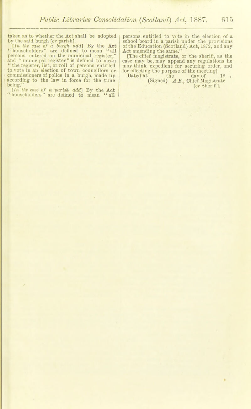 taken as to wliether the Act shall be adopted by the said burgh [or parish). the case of a burgh add] By the Act householders are defined to mean all persons entered on the municipal register, and municipal register is defined to mean  the register, list, or roll of persons entitled to vote in an election of town councillors or commissioners of police in a burgh, made up : according to the law in force for the time being. [In the case of a parish add] By the Act householders are defined to mean all persons entitled to vote in the election of a school board in a parisli under the prov isions of the Education (Scotland) Act, 1S72, and any Act amending the same. [The chief magistrate, or the sheriff, as the case may be, may append any regulations he may think expedient for securing order, and for effecting the purpose of the meeting]. Dated at the day of IS . (Signed) ^i.B., Chief Magistrate [or Slieriff].