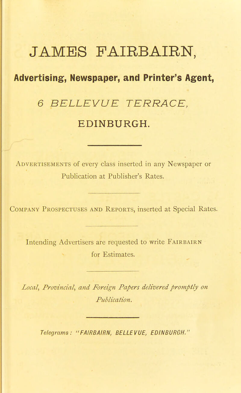 JAMBS FAIRBAIRN, Advertising, Newspaper, and Printer's Agent, 6 BELLEVUE TERRACE, EDINBURGH. Advertisements of every class inserted in any Newspaper or Publication at Publisher's Rates. Company Prospectuses and Reports, inserted at Special Rates. Intending Advertisers are requested to write Fairbairn for Estimates. Zoca/, Provincial, and Foreign Papers delivered promptly on Publication. Telegrams: •'FAIRBAIRN, BELLEVUE, EDINBURGH.