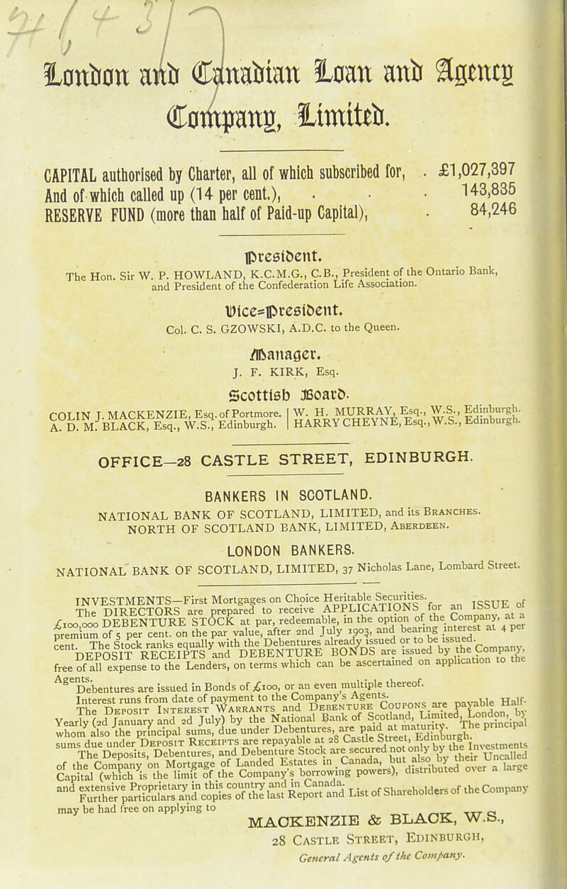 ;b CaMbian turn anii ^gmtg Compang, 3Limtteb. CAPITAL authorised by Charter, all of which subscribed for, . £1,027,397 And of which called up (14 per cent.), • • H3,835 RESERVE FUND (more than half of Paid-up Capital), • 84,246 IpcesiDent. The Hon. Sir W. P. HOWLAND, K.C.M.G., C.B., President of the Ontario Bank, and President of the Confederation Life Association. iDlcesipcesl&ent. Col. C. S. GZOWSKI, A.D.C. to the Queen. /Iftanager. J. F. KIRK, Esq. Scottlsb jeoarD. rOLIN T MACKENZIE, Esq.of Portmore. I W. H. MURRAY, Esq., W.S., Edinburgh. A d: M. BLACKrEsq', W.S.^ Edinburgh. | HARRYCHEYNE, Esq.,W.S., Edinburgh. OFFICE-28 CASTLE STREET, EDINBURGH. BANKERS IN SCOTLAND. NATIONAL BANK OF SCOTLAND, LIMITED, and its Branches. NORTH OF SCOTLAND BANK, LIMITED, Aberdeen. LONDON BANKERS. NATIONAL BANK OF SCOTLAND, LIMITED, 37 Nicholas Lane, Lombard Street. INVESTMENTS-First Mortgages on Choice Heritable Securit^^ The DIRECTORS are prepared to receive APPLICATIONS for '^^'^j^ /loo 000 DEBENTURE STOCK at par, redeemable, in the option of the Company, at a premC of 5 per cent, on the par value, after .nd July roo^, and bearing interest at 4 P- rent The Stock ranks equally with the Debentures already issued or to be issued. DEPOSIT RECEIPTS and DEBENTURE BONDS are issued by the Companj free of all expense fo the Lenders, on terms which can be ascertamed on application to the ^^^Debentures are issued in Bonds of ;£ioo, or .-in even multiple thereof. ThTD^.TTN^EST'^S^^ P^.^  YearTy(.d January inl .d July) by Ae National Bank of Scotland, ^™ '-^London by Irom'^ilso^rprLipal sui!is,'due\inder Debentur^^ and extensive Proprietary in this country and m Canada. cu-reholders of the Company Further particulars and copies of the last Report and List of bharehoiaers 01 me 1 may be had free on applying to MACKENZIE & BLACK, W.S., 28 Castle Street, Edinburgh, Genera/ Agents of the Company.