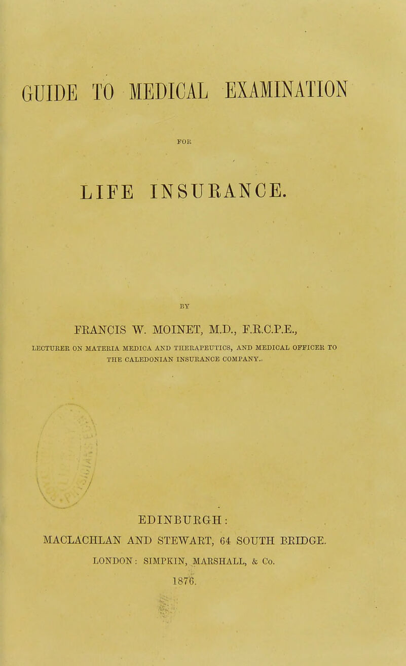 GUIDE TO MEDICAL EXAMINATION FOll LIFE INSURANCE. BY FEANCIS W. MOINET, M.D., F.E.C.P.E., LECTUKER ON MATERIA MEDICA AND THEBAPEUTICS, AND MEDICAL OFEICEK TO THE CALEDONIAN INSUEANOB COMPANY.. EDINBUEGH: MACLACHLAN AND STEWART, 64 SOUTH EEIDGE. LONDON: SIMPKIN, MARSHALL, & Co. 187'6.