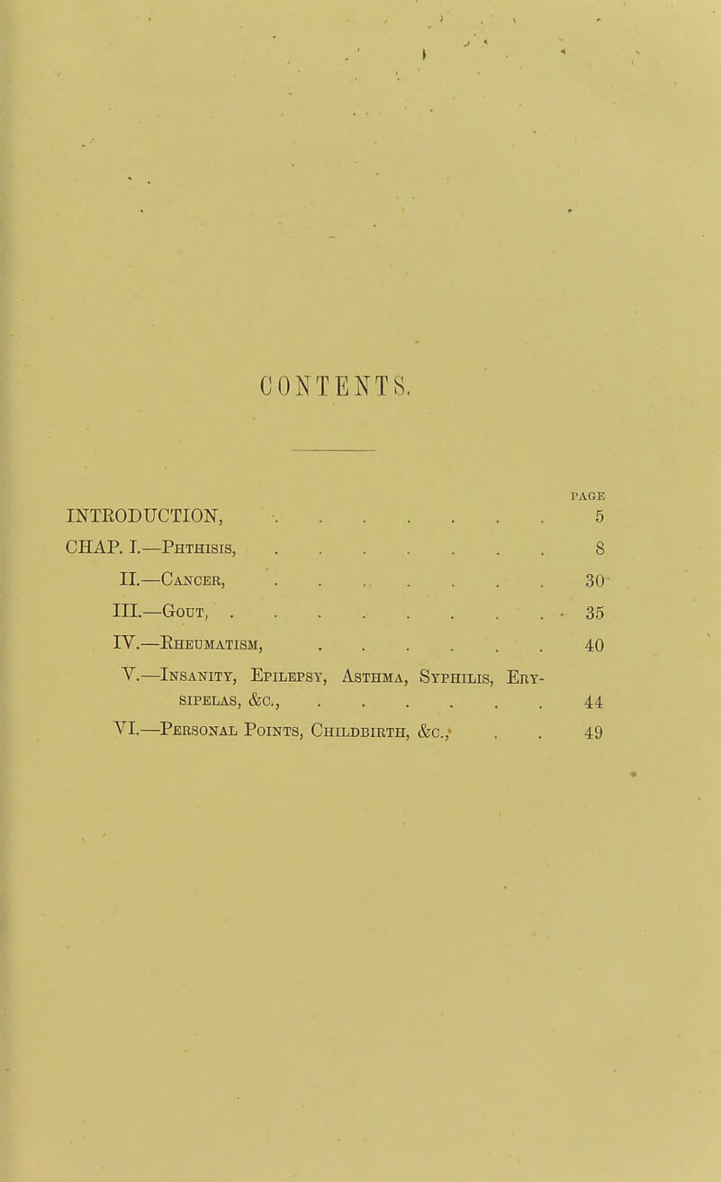 CONTENTS. TAGE INTEODUCTION, 5 CHAP. I—Phthisis, 8 II.—Cancer, 30 III. —Gout, . . . . . . . • 35 IV. —Ehedmatism, 40 V.—Insanity, Epilepsy, Asthma, Syphilis, Ery- sipelas, &c., 44 VI.—Personal Points, Childbirth, &c.,> . . 49