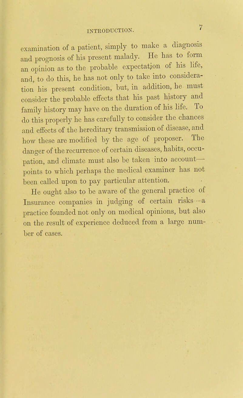 INTRODUCTION. examination of a patient, simply to make a diagnosis and prognosis of his present malady. He has to form an opinion as to the probable expectation of his life, and, to do this, he has not only to take into considera- tion his present condition, but, in addition, he must consider the probable effects that his past history and family history may have on the duration of his life. To do this properly he has carefully to consider the chances and effects of the hereditary transmission of disease, and how these are modified by the age of proposer. The dano-er of the recurrence of certain diseases, habits, occu- pation, and climate must also be taken iuto account— points to which perhaps the medical examiner has not been called upon to pay particular attention. He ought also to be aware of the general practice of Insurance companies in judging of certain risks -a practice founded not only on medical opinions, but also on the result of experience deduced from a large num- ber of cases.