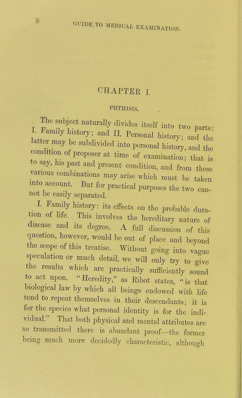 GUIDE. TO MEDICAL EXAMINAT^OJs^ CHAPTER I. PHTHISIS. The subject naturally divides itself into two parts- r Famdy history; and 11. Personal Wy; andle atter may be subdivided into personal histo^, and h condibon of proposer at time of examination ; that is to say, pa^st and present condition, and from these vanous combinations may arise which must be taken mto account. But for practical purposes the two can- not be easily separated. I. Family history: its effects on the probable dura- tion of hfe. This involves the hereditary nature of disease and its degree. A full discussion of this question, however, would be out of place and beyond the scope of this treatise. Without going into vague speculation or much detaU, we will only try to dve the results which are practicaUy sufficiently sound to act upon. Heredity, as Ribot states, is that biological law by which all beings endowed with hfe tend to repeat themselves in their descendants; it is for the species what personal identity is for the indi- vidual. That both iDhysical and mental attributes are so transmitted there is abundant proof—the former being much more decidedly characteristic, although