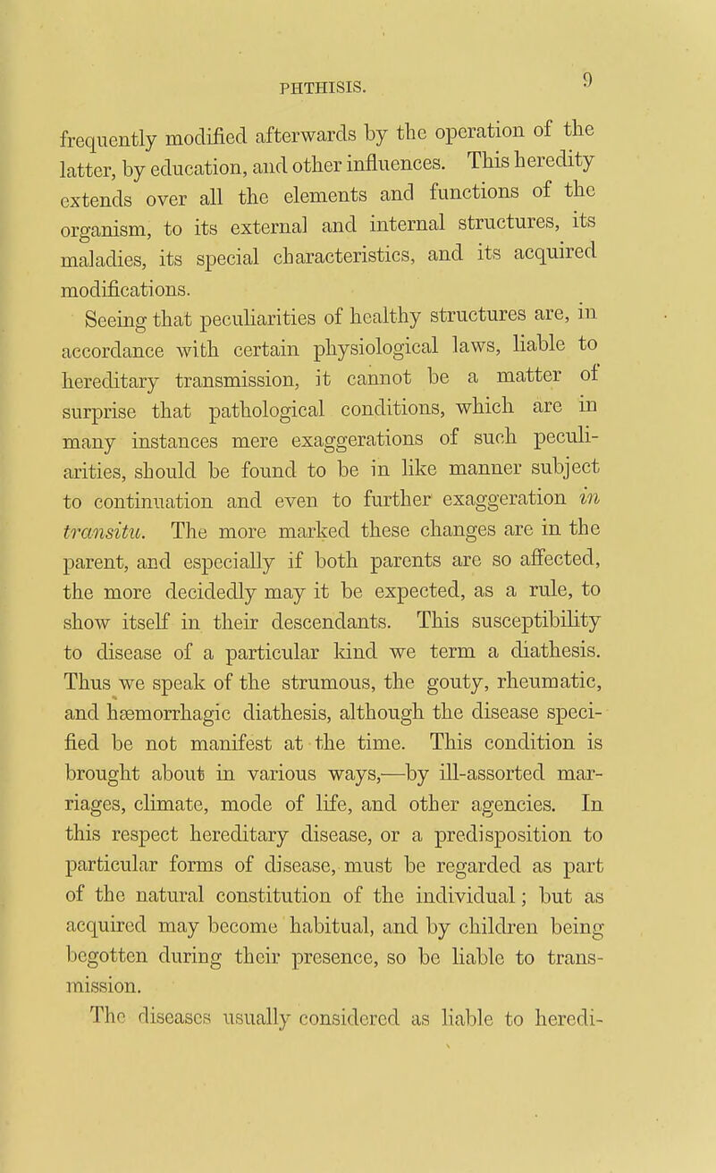 frequently modified afterwards by the operation of the latter, by education, and other influences. This heredity extends over all the elements and functions of the organism, to its external and internal structures, its maladies, its special characteristics, and its acquired modifications. Seeing that peculiarities of healthy structures are, in accordance with certain physiological laws, liable to hereditary transmission, it cannot be a matter of surprise that pathological conditions, which are in many instances mere exaggerations of such peculi- arities, should be found to be in like manner subject to continuation and even to further exaggeration in transitu. The more marked these changes are in the parent, and especially if both parents are so affected, the more decidedly may it be expected, as a rule, to show itself in their descendants. This susceptibility to disease of a particular land we term a diathesis. Thus we speak of the strumous, the gouty, rheumatic, and haemorrhagic diathesis, although the disease speci- fied be not manifest at the time. This condition is brought about in various ways,—by ill-assorted mar- riages, climate, mode of life, and other agencies. In this respect hereditary disease, or a predisposition to particular forms of disease, must be regarded as part of the natural constitution of the individual; but as acquired may become habitual, and by children being begotten during their presence, so be liable to trans- mission. The diseases usually considered as liable to heredi-