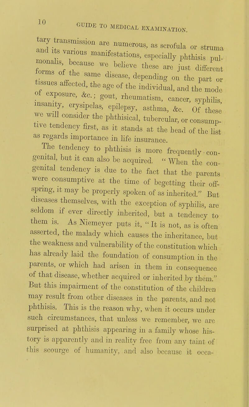 men r  ^^^^f ^tions, especially phthisis pul- orms of the same disease, depending on the part or t ssues affected, the age of the individual, and the mode of exposure, &c.; gout, rheumatism, cancer, syphilis insanity, erysipelas, epilepsy, asthma, &c. Of these' we will consider the phthisical, tubercular, or consump- tive tendency first, as it stands at the head of the list as regards importance in life insurance. The tendency to phthisis is more frequently • con- genital, but It can also be acquired.  When the con genital tendency is due to the fact that the parents were consumptive at the time of begetting their off- spring. It may be properly spoken of as inherited. But diseases themselves, with the exception of syphilis are seldom If ever directly inherited, but a tendency to them IS. As Niemeyer puts it,  It is not, as is often asserted, the malady which causes the inheritance, but the weakness and vulnerability of the constitution which has abeady laid the foundation of consumption in the parents, or which had arisen in them in consequence of that disease, whether acquired or inherited by them. But this impairment of the constitution of the children may result from other diseases in the parents, and not phthisis. This is the reason why, when it occurs under such circumstances, that unless we remember, Ave arc surprised at phthisis appearing in a family whose his- tory is apparently and in reality free from any taint of this scourge of humiinity, and also because it occa-