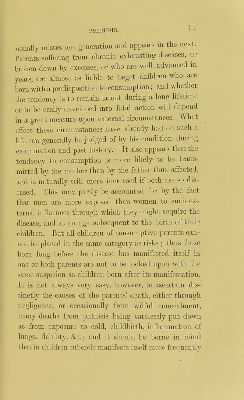 sionally misses one generation and appears in the next. Parents suffering from chronic exhausting diseases, or broken down by excesses, or who are well advanced m years, are almost as liable to beget children who are born with a predisposition to consumption; and whether the tendency is to remain latent during a long lifetime or to be easily developed into fatal action will depend in a great measure upon external circumstances. What effect these circumstances have already had on such a hfe can generally be judged of by his condition during examination and past history. It also appears that the tendency to consumption is more likely to be trans- mitted by the mother than by the father thus affected, and is naturally still more increased if both are so dis- eased. This may partly be accounted for by the fact that men are more exposed than women to such ex- ternal influences through which they might acquire the disease, and at an age subsequent to the birth of their children. But aU children of consumptive parents can- not be placed in the same category as risks ; thus those born long before the disease has manifested itself in one or both parents are not to be looked upon with the same suspicion as children born after its manifestation. It is not always very easy, however, to ascertain dis- tinctly the causes of the parents' death, either through negligence, or occasionally from wilful concealment, many deaths from phthisis being carelessly put down as from exposure to cold, childbirth, inflammation of lungs, debility, &c.; and it should be borne in mind that in children tubercle manifests itself more frequently