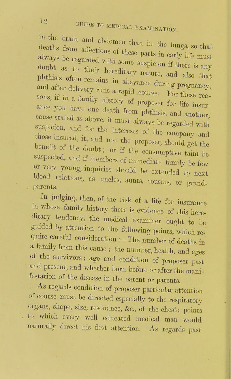 doubt as to fi.^- 1 T ^^P^^^o^  there IS any phthL ofi; -7 tj and after deUve ^2 '/•'.^^^ -^^g P>^egnancy, ueuvery runs a rapid course. For thesp sons, .f .n a fan^ily M^tory of proposer for^e L  ^^^^ «ana.j:;,::^!:L2^ or very young, inquiries should be extended to next p^^ as uncles, aunts, cousins, or grand- _ In judging, then, of the risk of a life for insurance m whose famHy history there is evidence of this here- ditary tendency, the medical examiner ought to be guided by attention to the foUowing points, which re- quire careful consideration :-The number of deaths in a family from this cause ; the number, health, and ages of the survivors; age and condition of proposer past and present, and whether born before or after the mani- festation of the disease in the parent or parents. As regards condition of proposer particular attention of course must be directed especially to the respiratory organs, shape, size, resonance, &c, of the chest; points . to which every well educated medical man would naturally direct his first attention. As regards past