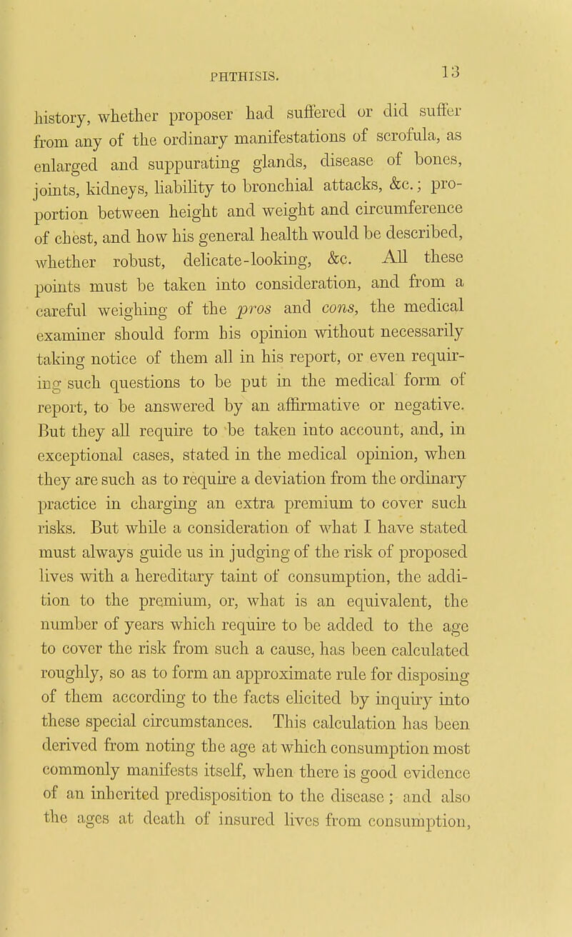 history, whether proposer had suflfered or did suffer from any of the ordinary manifestations of scrofula, as enlarged and suppurating glands, disease of bones, joints, kidneys, liability to bronchial attacks, &c.; pro- portion between height and weight and circumference of chest, and how his general health would be described, whether robust, delicate-looking, &c. All these points must be taken into consideration, and from a careful weighing of the pros and cons, the medical examiner should form his opinion without necessarily taking notice of them all in his report, or even requir- ing such questions to be put in the medical form of report, to be answered by an affirmative or negative. But they all require to be taken into account, and, in exceptional cases, stated in the medical opinion, when they are such as to require a deviation from the ordinary practice in charging an extra premium to cover such risks. But while a consideration of what I have stated must always guide us in judging of the risk of proposed lives with a hereditary taint of consumption, the addi- tion to the premium, or, what is an equivalent, the number of years which require to be added to the age to cover the risk from such a cause, has been calculated roughly, so as to form an approximate rule for disposing of them according to the facts elicited by inquiry into these special circumstances. This calculation has been derived from noting the age at which consumption most commonly manifests itself, when there is good evidence of an inherited predisposition to the disease ; and also the ages at death of insured lives from consumption.