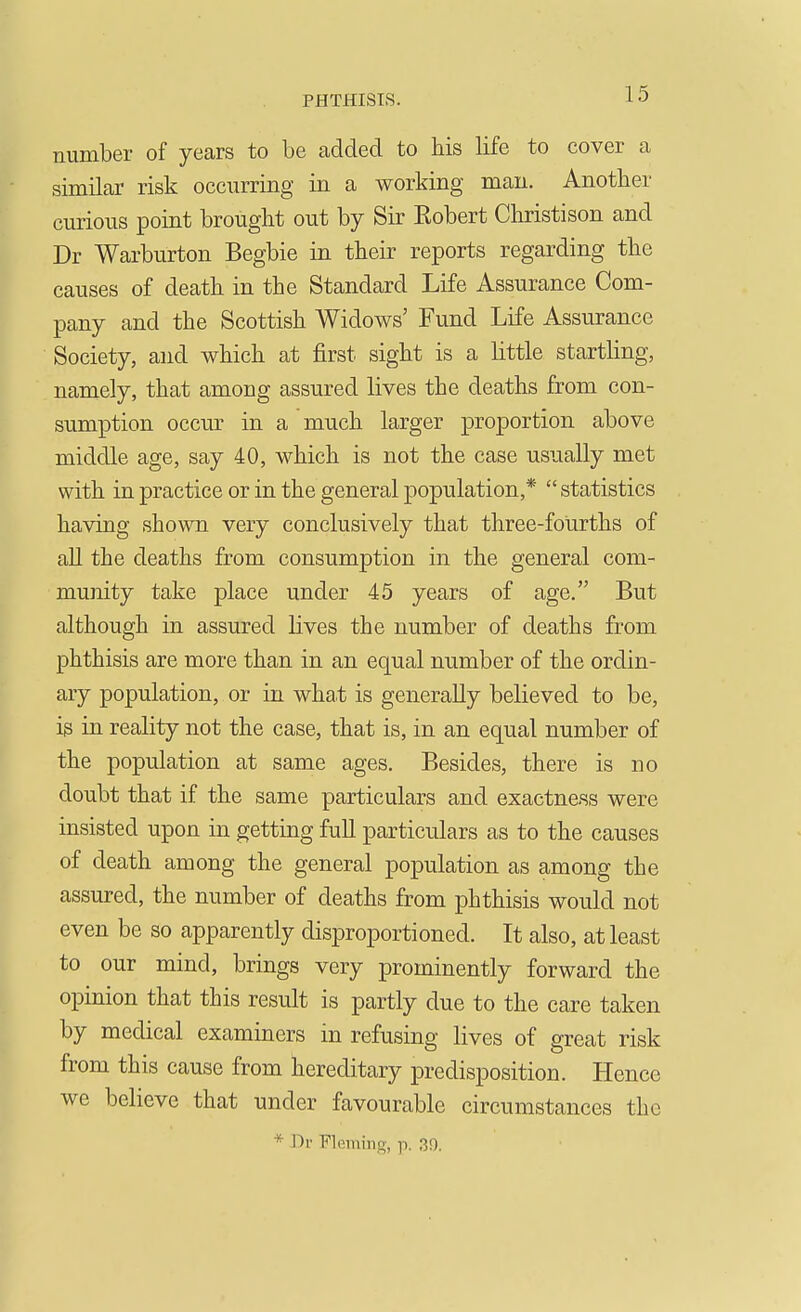 number of years to be added to his life to cover a similar risk occurring in a working man. Another curious point brought out by Sir Eobert Christison and Dr Warburton Begbie in their reports regarding the causes of death in the Standard Life Assurance Com- pany and the Scottish Widows' Fund Life Assurance Society, and which at first sight is a little starthng, namely, that among assured lives the deaths from con- sumption occur in a much larger proportion above middle age, say 40, which is not the case usually met with in practice or in the general population,*  statistics having shown very conclusively that three-fourths of all the deaths from consumption in the general com- munity take place under 45 years of age. But although in assured lives the number of deaths from phthisis are more than in an equal number of the ordin- ary population, or in what is generally believed to be, is in reality not the case, that is, in an equal number of the population at same ages. Besides, there is no doubt that if the same particulars and exactne-ss were insisted upon in getting full particulars as to the causes of death among the general population as among the assured, the number of deaths from phthisis would not even be so apparently disproportioned. It also, at least to our mind, brings very prominently forward the opinion that this result is partly due to the care taken by medical examiners in refusing lives of great risk from this cause from hereditary predisposition. Hence we believe that under favourable circumstances the * Dr Flemino, p. 30.