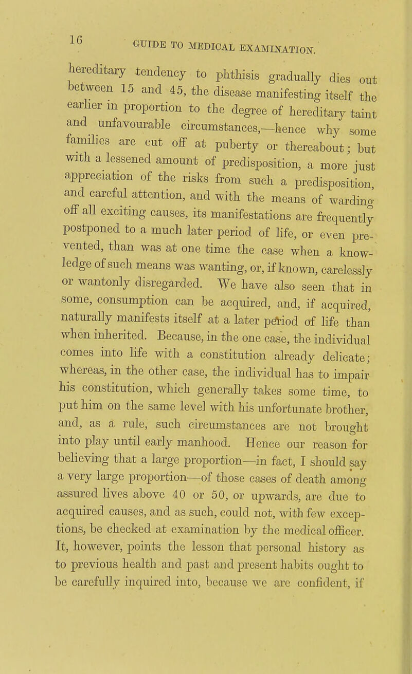 hereditary tendency to phthisis gradually dies out between 15 and 45, the disease manifesting itself the earher m proportion to the degree of hereditary taint and unfavourable circumstances,—hence why some families are cut off at puberty or thereabout; but with a lessened amount of predisposition, a more just appreciation of the risks from such a predisposition and careful attention, and with the means of warding off aU exciting causes, its manifestations are frequently postponed to a much later period of life, or even pre- vented, than was at one time the case when a know- ledge of such means was wanting, or, if known, carelessly or wantonly disregarded. We have also seen that in some, consumption can be acquired, and, if acquired, naturally manifests itself at a later pdi-iod of hfe than when inherited. Because, in the one case, the individual comes into life with a constitution already delicate; whereas, in the other case, the individual has to impair his constitution, which generally takes some time, to put him on the same level with his unfortunate brother, and, as a rule, such circumstances are not brought into play until early manhood. Hence our reason for believing that a large proportion—in fact, I should say a very large proportion—of those cases of death among assured lives above 40 or 50, or upwards, are due to acquired causes, and as such, could not, with few excep- tions, be checked at examination by the medical officer. It, however, points the lesson that personal history as to previous health and past and present habits ought to be carefully inquired into, because we arc confident, if