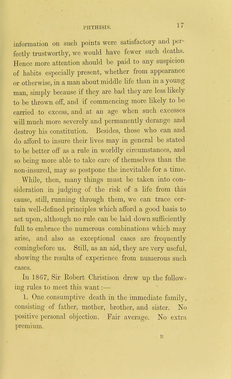 information on such points were satisfactory and per- fectly trustworthy, we would have fewer such deaths. Hence more attention should be paid to any suspicion of habits especially present, whether from appearance or otherwise, in a man about middle life than in a young man, simply because if they are bad they are less likely to be tlu?own oflf, and if commencing more likely to be carried to excess, and at an age when such excesses will much more severely and permanently derange and destroy bis constitution. Besides, those who can and do afford to insure their hves may in general be stated to be better off as a rule in worldly circumstances, and so being more able to take care of themselves than the non-insured, may so postpone the inevitable for a time. While, then, many things must be taken into con- sideration in judging of the risk of a life from this cause, still, running through them, we can trace cer- tain well-defined principles which afford a good basis to act upon, although no rule can be laid down sufficiently full to embrace the numerous combinations which may arise, and also as exceptional cases are frequently comingbefore us. Still, as an aid, they are very useful, showing the results of experience from numerous such cases. In 1867, Sir Robert Christison drew up the follow- ing rules to meet this want:— 1. One consumptive death in the immediate family, consisting of father, mother, brother, and sister. No positive personal objection. Fair average. No extra premium.