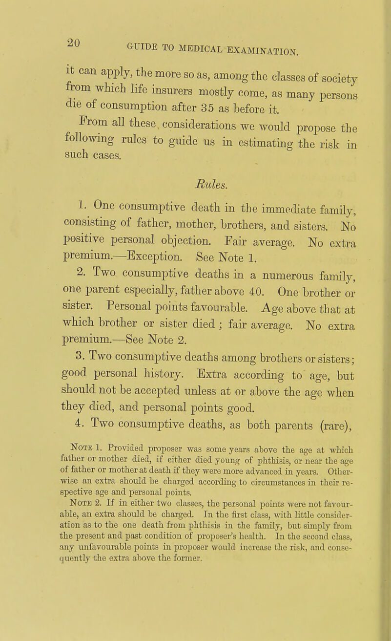 GUIDE TO MEDICAL EXAMINATION. It can apply, the more so as, among the classes of society from which life insurers mostly come, as many persons die of consumption after 35 as before it. From aU these, considerations we would propose the following rules to guide us in estimating the risk in such cases. Rules. 1. One consumptive death in the immediate family, consisting of father, mother, brothers, and sisters. No positive personal objection. Fair average. No extra premium.—Exception. See Note 1. 2. Two consumptive deaths in a numerous family, one parent especially, father above 40. One brother or sister. Personal points favourable. Age above that at which brother or sister died ; fair average. No extra premium.—See Note 2. 3. Two consumptive deaths among brothers or sisters; good personal history. Extra according to age, but should not be accepted unless at or above the age when they died, and personal points good. 4. Two consumptive deaths, as both parents (rare), Note 1. Provided proposer was some years above the age at whicli father or mother died, if either died yoiing of phthisis, or near the age of father or mother at death if they were more advanced in years. Other- wise an extra should be charged according to circumstances in their re- spective age and personal points. Note 2. If in either two classes, the personal points were not favour- able, an extra should be charged. In the first class, with little consider- ation as to the one death from phthisis in the familj'-, but simply fi-om the present and past condition of proposer's health. In the second class, any unfavourable points in proposer would increase the risk, and conse- ijuently the extra alwve the former.