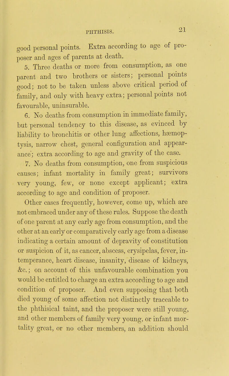 good personal points. Extra according to age of pro- poser and ages of parents at death, 5. Three deaths or more from consumption, as one parent and two brothers or sisters; personal points good; not to be taken unless above critical period of family, and only with heavy extra; personal points not favourable, uninsurable, 6. No deaths from consumption in immediate family, but personal tendency to this disease, as evinced by liability to bronchitis or other lung affections, haemop- tysis, narrow chest, general configuration and appear- ance'; extra according to age and gravity of the case. 7. No deaths from consumption, one from suspicious causes; infant mortahty in family great; survivors very young, few, or none except apphcant; extra according to age and condition of proposer. Other cases frequently, however, come up, which are not embraced under any of these rules. Suppose the death of one parent at any early age from consumption, and the other at an early or comparatively early age from a disease indicating a certain amount of depravity of constitution or suspicion of it, as cancer, abscess, erysipelas, fever, in- temperance, heart disease, insanity, disease of kidneys, &c,; on account of this unfavourable combination you would be entitled to charge an extra according to age and condition of proposer. And even supposing that both died young of some affection not distinctly traceable to the phthisical taint, and the proposer were still young, and other members of family very young, or infant mor- tality great, or no other members, an addition should