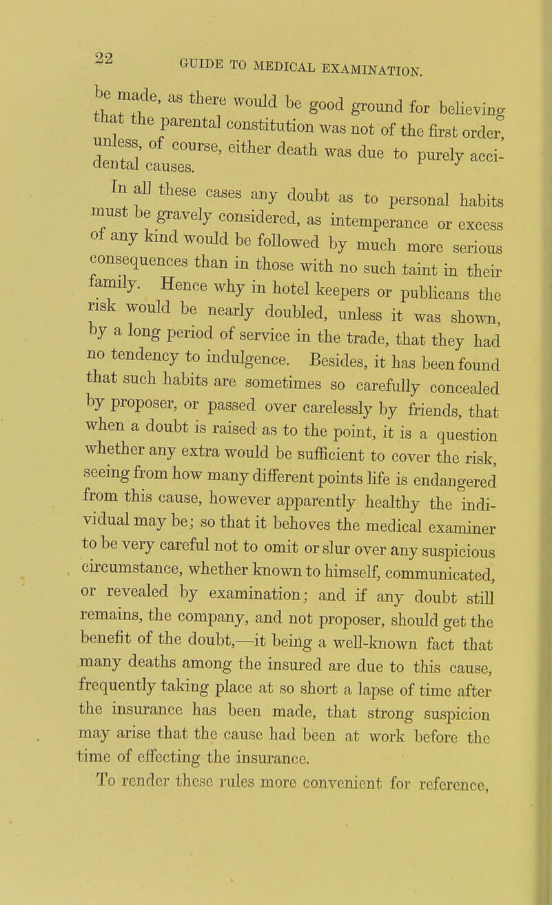 be made, as there would be good ground for believing that the parental constitution was not of the first order In all these cases any doubt as to personal habits must be gravely considered, as intemperance or excess of any kind would be followed by much more serious consequences than in those with no such taint in their lamily. Hence why in hotel keepers or publicans the risk would be nearly doubled, unless it was shown by a long period of service in the trade, that they had no tendency to indulgence. Besides, it has been found that such habits are sometimes so carefully concealed by proposer, or passed over carelessly by friends, that when a doubt is raised as to the point, it is a question whether any extra would be sufficient to cover the risk, seeing from how many different points life is endangered from this cause, however apparently healthy the indi- vidual may be; so that it behoves the medical examiner to be very careful not to omit or slur over any suspicious circumstance, whether known to himself, communicated, or revealed by examination; and if any doubt still remains, the company, and not proposer, should get the benefit of the doubt,—it being a well-known fact that many deaths among the insured are due to this cause, frequently taking place at so short a lapse of time after the insurance has been made, that strong suspicion may arise that the cause had been at work before the time of cfiecting the insurance. To render these rules more convenient for reference,