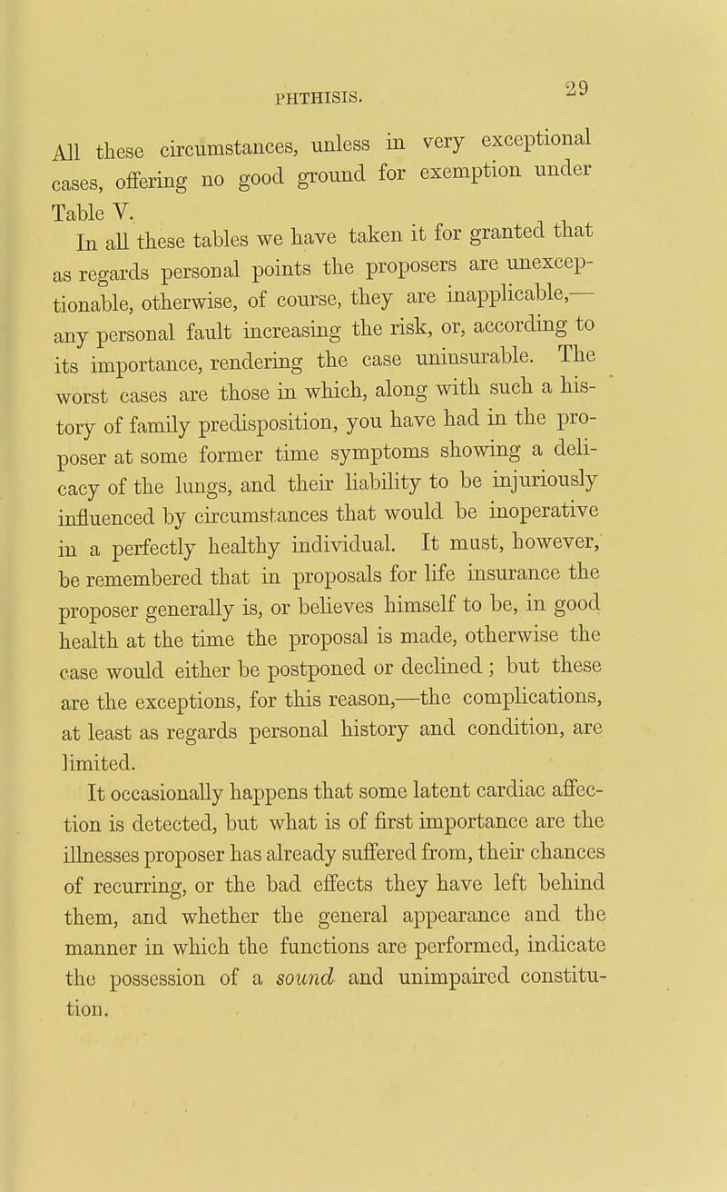 All these circumstances, unless in very exceptional cases, offering no good ground for exemption under Table V. In all these tables we have taken it for granted that as regards personal points the proposers are unexcep- tionable, otherwise, of course, they are inapplicable,— any personal fault increasing the risk, or, according to its importance, rendering the case uninsurable. The worst cases are those in which, along with such a his- tory of family predisposition, you have had in the pro- poser at some former time symptoms showing a deli- cacy of the lungs, and their liability to be injuriously influenced by circumstances that would be inoperative in a perfectly healthy individual. It must, however; be remembered that in proposals for life insurance the proposer generally is, or beheves himself to be, in good health at the time the proposal is made, otherwise the case would either be postponed or declined ; but these are the exceptions, for this reason,—the complications, at least as regards personal history and condition, are limited. It occasionally happens that some latent cardiac aflfec- tion is detected, but what is of first importance are the illnesses proposer has already sufi'ered from, their chances of recurring, or the bad effects they have left behind them, and whether the general appearance and the manner in which the functions are performed, indicate the possession of a sound and unimpaired constitu- tion.