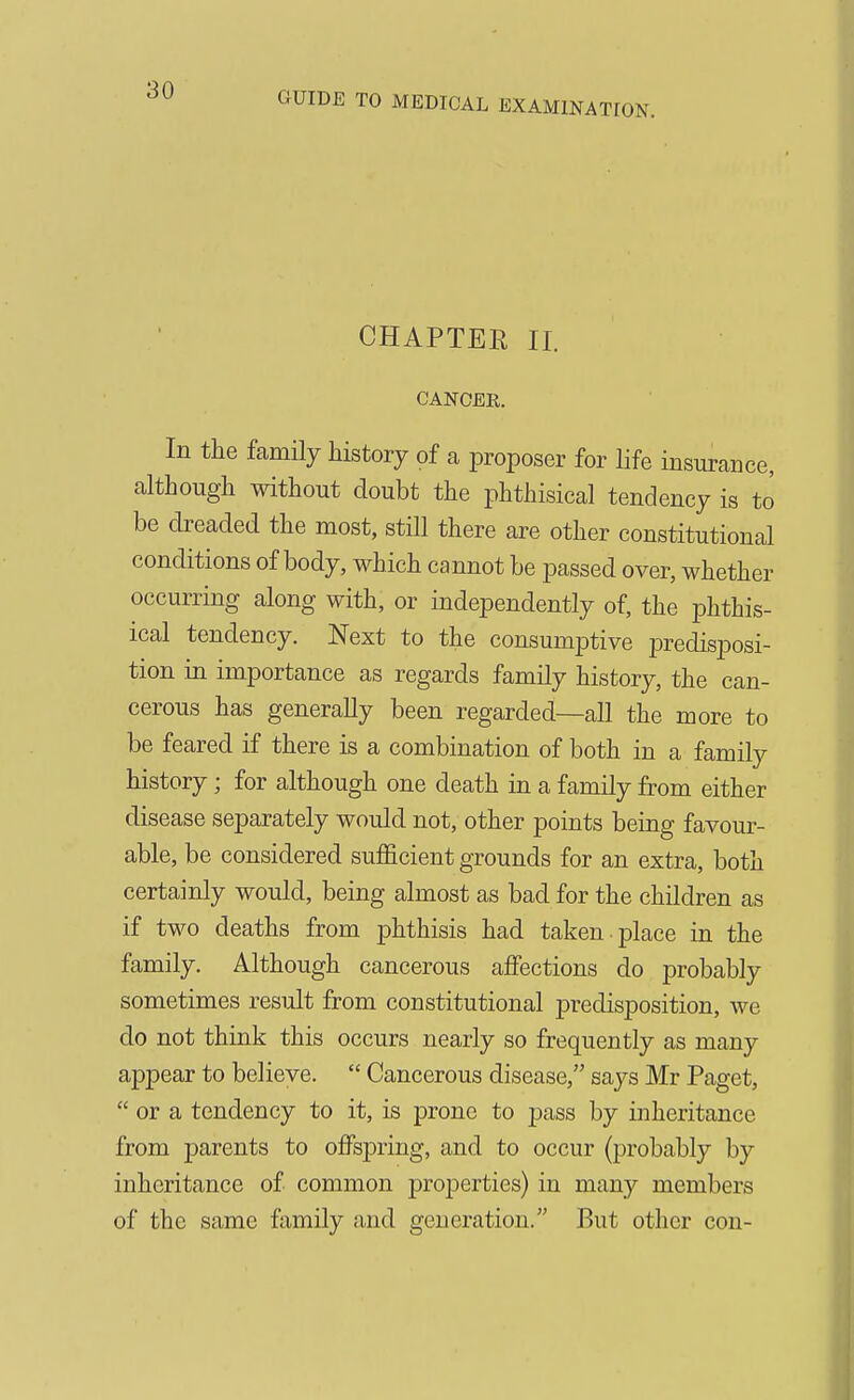 CHAPTER II. CANCER. In the family history of a proposer for life insurance, although mthout doubt the phthisical tendency is to be dreaded the most, still there are other constitutional conditions of body, which cannot be passed over, whether occurring along with, or independently of, the phthis- ical tendency. Next to the consumptive predisposi- tion in importance as regards family history, the can- cerous has generally been regarded—all the more to be feared if there is a combination of both in a family history; for although one death in a family from either disease separately would not, other points being favour- able, be considered sufficient grounds for an extra, both certainly would, being almost as bad for the children as if two deaths from phthisis had taken -place in the family. Although cancerous affections do probably sometimes result from constitutional predisposition, we do not think this occurs nearly so frequently as many appear to believe.  Cancerous disease, says Mr Paget,  or a tendency to it, is prone to pass by inheritance from parents to offspring, and to occur (probably by inheritance of common properties) in many members of the same family and generation. But other con-