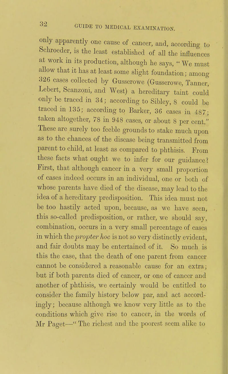 only apparently one cause of cancer, and, according to Schroeder, is the least established of all the influences at work in its production, although he says,  We must allow that it has at least some slight foundation; among 326 cases collected by Gusserowe (Gusserowe, Tanner, Lebert, Scanzoni, and West) a hereditary taint could only be traced in 34; according to Sibley, 8 could be traced in 135; according to Barker, 36 cases in 487; taken altogether, 78 in 948 cases, or about 8 per cent. These are surely too feeble grounds to stake much upon as to the chances of the disease being transmitted from parent to child, at least as compared to phthisis. From these facts what ought we to infer for our guidance? First, that although cancer in a very small proportion of cases indeed occurs in an individual, one or both of whose parents have died of the disease, may lead to the idea of a hereditary predisposition. This idea must not be too hastily acted upon, because, as we have seen, this so-called predisposition, or rather, we should say, combination, occurs in a very small percentage of cases in which the propter'' hoc is not so very distinctly evident, and fair doubts may be entertained of it. So much is this the case, that the death of one parent from cancer cannot be considered a reasonable cause for an extra; but if both parents died of cancer, or one of cancer and another of phthisis, we certainly would be entitled to consider the family history below par, and act accord- ingly; because although we know very little as to the conditions which give rise to cancer, in the words of Mr Paget— The richest and the poorest seem alike to