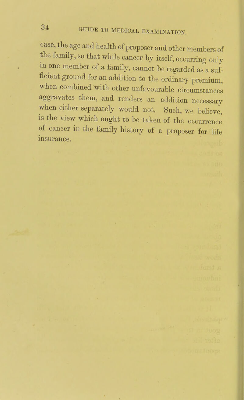 case, the age and health of proposer and other members of the famHy, so that while cancer by itself, occurring only m one member of a famHy, cannot be regarded as a suf- ficient ground for an addition to the ordinary premium, when combined with other unfavourable cii-cumstances aggravates them, and renders an addition necessary when either separately would not. Such, we believe, is the view which ought to be taken of the occurrence of cancer in the family history of a proposer for life insurance.