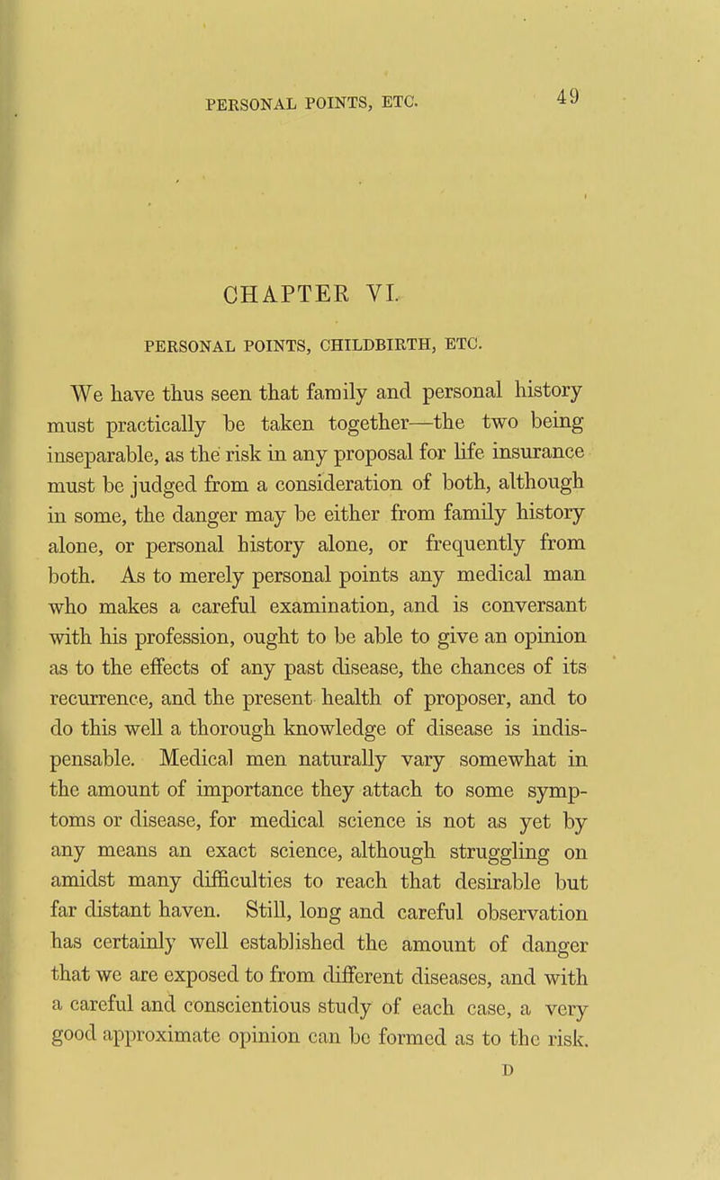 CHAPTER VI. PERSONAL POINTS, CHILDBIRTH, ETC. We have thus seen that family and personal history must practically be taken together—the two being inseparable, as the risk in any proposal for life insurance must be judged from a consideration of both, although in some, the danger may be either from family history alone, or personal history alone, or frequently from both. As to merely personal points any medical man who makes a careful examination, and is conversant with his profession, ought to be able to give an opinion as to the effects of any past disease, the chances of its recurrence, and the present health of proposer, and to do this well a thorough knowledge of disease is indis- pensable. Medical men naturally vary somewhat in the amount of importance they attach to some symp- toms or disease, for medical science is not as yet by any means an exact science, although struggling on amidst many difficulties to reach that desirable but far distant haven. Still, long and careful observation has certainly well established the amount of danger that we are exposed to from different diseases, and with a careful and conscientious study of each case, a very good approximate opinion can be formed as to the risk. D