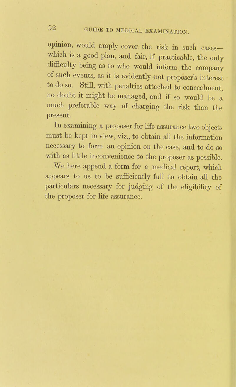 opinion, would amply cover the risk in such cases- which is a good plan, and fair, if practicable, the only difficulty being as to who would inform the company of such events, as it is evidently not proposer's interest to do so. Still, with penalties attached to concealment, no doubt it might be managed, and if so would be a much preferable way of charging the risk than the present. In examining a proposer for life assurance two objects must be kept in view, viz., to obtain all the information necessary to form an opinion on the case, and to do so with as little inconvenience to the proposer as possible. We here append a form for a medical report, which appears to us to be sufficiently full to obtain all the particulars necessary for judging of the eligibility of the proposer for life assurance.