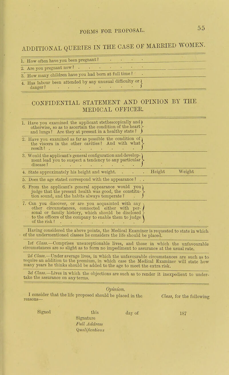 FORMS FOR PROPOSAL. ADDITIONAL QUERIES IN THE CASE OF MARRIED WOMEN. 1. How often have you been pregnant ? . . . ■ _ 2. Are you pregnant now ? 3. How many chUdren have you hacL bom at full time ? 4. Has labour been attended by any unusual difficulty or; danger ? J CONFIDENTIAL STATEMENT AND OPINION BY THE MEDICAL OFFICER. 1. Have you examined the applicant stethescopically and) otherwise, so as to ascertain the condition of the heart >- and lungs ? Are they at present in a healthy state ? ) 2. Have you examined as far as possible the condition of j the viscera in the other cavities ? And with what V result? • • J 3. Would the applicant's general configuration and develop- j ment lead you to suspect a tendency to any particular V disease ? J 4. State approximately his height and weight. . . . Height Weight 5. Does the age stated correspond with the appearance ? , . 6. From the applicant's general appearance would youl judge that the present health was good, the constitu- > tion sound, and the habits always temperate ? . j 7. Can you discover, or are yoxi acquainted with any \ other circumstances, connected either with per- j sonal or family history, which should be disclosed > to the officers of the company to enable them to judge \ of the risk ? / Having considered the above points, the Medical Examiner is requested to state in which of the undermentioned classes he considers the life should be placed. 1st Class.—Comprises unexceptionable lives, and those in which the unfavourable circumstances are so shght as to form no impediment to assurance at the usual rate. 2d C'tos.—Under average lives, in which the unfavourable circumstances are such as to require an addition to the premium, in which case the Medical Bxaminei' will state how many years he thinks should be added to the age to meet the extra risk. 3d Class.—hives in which the objections are such as to render it inexpedient to under- take the assurance on any terms. 02nnion. I consider that the life proposed should be placed in the Class, for the following Signed this day of 187 Signature Full Address Qualifications