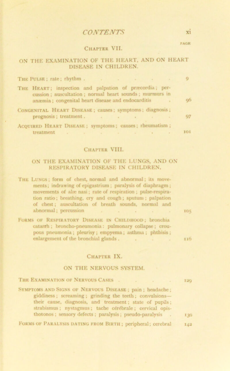 PAGE Chapter VII. ON THE EXAMINATION OF THE HEART. AND ON HEART DISEASE IN CHILDREN. The Pulse ; rale; rhythm ...... 9 The Heart; inspection and palpation of pnecordia; per- cussion ; auscultation ; normal heart sounds ; murmurs in anaemia; congenital heart disease and endocarditis . 96 Congenital Heart Disease; causes: symptoms: diagnosis; prognosis; treatment...... 97 Acquired Heart Disease; symptoms; causes; rheumatism; treatment . . . . . . .101 Chapter VIII. ON THE EXAMINATION OF THE LUNGS, AND ON RESPIRATORY DISEASE IN CHILDREN. The Lungs ; form of chest, normal and abnormal; its move- ments; indrawing of epigastrium ; paralysis of diaphragm; movements of al:e nasi; rate of respiration ; pulse-respira- tion ratio; breathing, cry and cough; sputum; palpation of chest; auscultation of breath sounds, normal and abnormal; percussion ..... 105 Forms op Respiratory Disease in Childhood; bronchia catarrh ; broncho-pneumonia: pulmonary collapse ; crou- pous pneumonia ; pleurisy ; empyema ; asthma ; phthisis ; enlargement of the bronchial glands. . . 116 Chapter IX. ON THE NERVOUS SYSTEM. The Examination or Nervous Cases .... 139 Symptoms and Signs of Nervous Disease; pain; headache; giddiness ; screaming ; grinding the teeth ; conv-ulsions— their cause, diagnosis, and treatment; state of pupils; strabismus ; nystagmus ; tache c6r£brale ; cervical opis- thotonos ; sensory defects; paralysis; pseudo-paralysis . 13c Forms oe Paralysis dating from Birth ; peripheral; cerebral 142