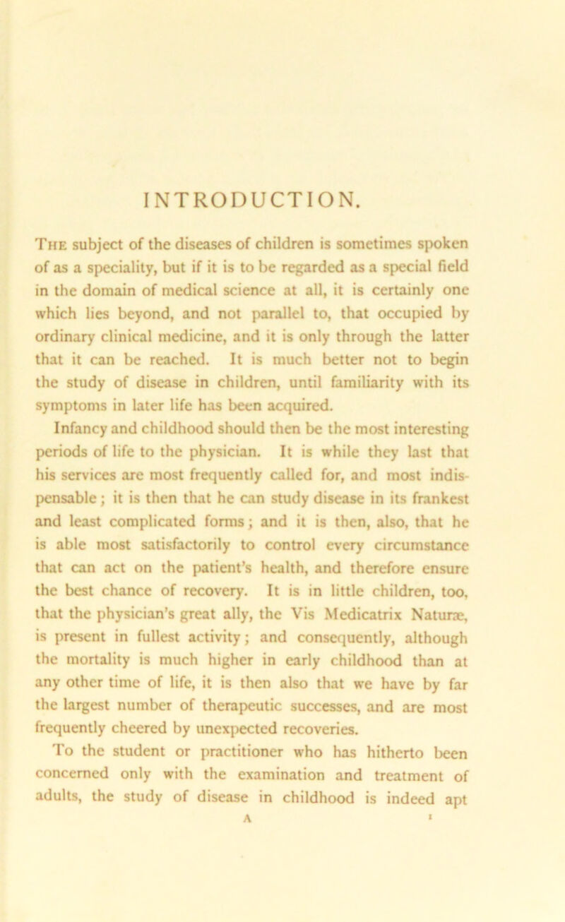 INTRODUCTION. The subject of the diseases of children is sometimes spoken of as a speciality, but if it is to be regarded as a special field in the domain of medical science at all, it is certainly one which lies beyond, and not parallel to, that occupied by ordinary clinical medicine, and it is only through the latter that it can be reached. It is much better not to begin the study of disease in children, until familiarity with its symptoms in later life has been acquired. Infancy and childhood should then be the most interesting periods of life to the physician. It is while they last that his services are most frequently called for, and most indis- pensable ; it is then that he can study disease in its frankest and least complicated forms; and it is then, also, that he is able most satisfactorily to control every circumstance that can act on the patient’s health, and therefore ensure the best chance of recovery. It is in little children, too. that the physician’s great ally, the Vis Medicatrix Naturae, is present in fullest activity; and consequently, although the mortality is much higher in early childhood than at any other time of life, it is then also that we have by far the largest number of therapeutic successes, and are most frequently cheered by unexpected recoveries. To the student or practitioner who has hitherto been concerned only with the examination and treatment of adults, the study of disease in childhood is indeed apt A '