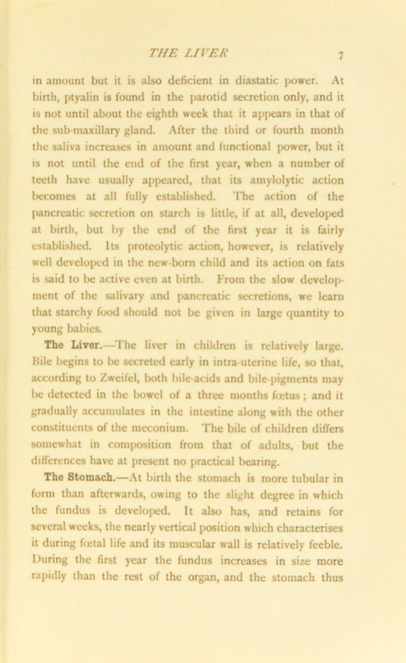 THE LIVER in amount but it is also deficient in diastatic power. At birth, ptyalin is found in the parotid secretion only, and it is not until about the eighth week that it appears in that of the sub-maxillary gland. After the third or fourth month the saliva increases in amount and functional power, but it is not until the end of the first year, when a number of teeth have usually appeared, that its amylolytic action becomes at all fully established. The action of the pancreatic secretion on starch is little, if at all, develojjed at birth, but by the end of the first year it is fairly established. Its proteolytic action, however, is relatively well developed in the new-born child and its action on fats is said to lie active even at birth. From the slow develop- ment of the salivary and jiancreatic secretions, we learn that starchy food should not be given in large quantity to young babies. The Liver.—The liver in children is relatively large. Bile begins to be secreted early in intra uterine life, so that, according to Zweifel, both bile-acids and bile-pigments may be detected in the bowel of a three months fcetus ; and it gradually accumulates in the intestine along with the other constituents of the meconium. The bile of children differs somewhat in c.omj)osition from that of adults, but the differences have at present no practical bearing. The Stomach.—At birth the stomach is more tubular in form than afterwards, owing to the slight degree in which the fundus is developed. It also has, and retains for several weeks, the nearly vertical position which characterises it during fretal life and its muscular wall is relatively feeble. During the first year the fundus increases in size more rapidly than the rest of the organ, and the stomach thus