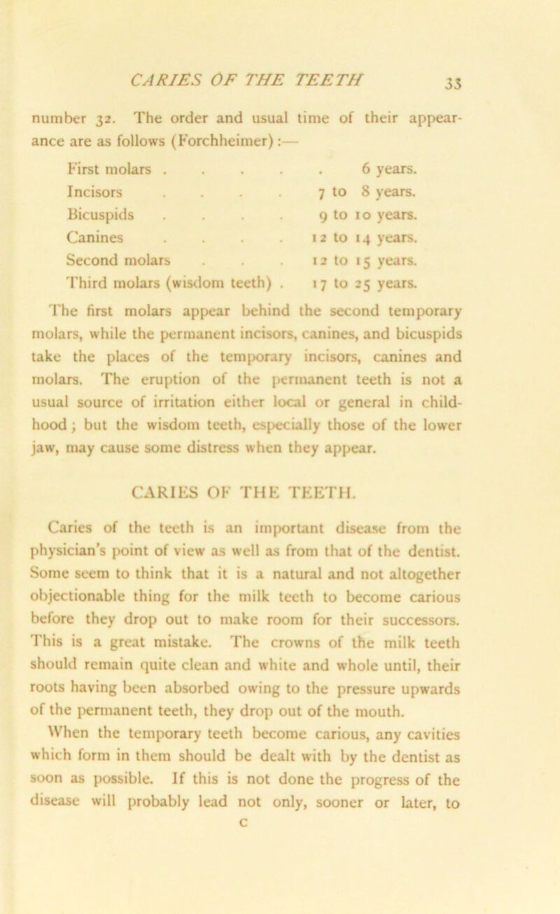 CARIES OF THE TEETH number 32. The order and usual time of their appear- ance are as follows (Forchheimer):— First molars 6 years. Incisors . . . . 7 to 8 years. Bicuspids . . . . 9 to 10 years. Canines . . . 12 to 14 years. Second molars . . 12 to 15 years. Third molars (wisdom teeth) . 17 to 25 years. The first molars appear behind the second temporary molars, while the permanent incisors, canines, and bicuspids take the places of the temporary incisors, canines and molars. The eruption of the permanent teeth is not a usual source of irritation either local or general in child- hood ; but the wisdom teeth, especially those of the lower jaw, may cause some distress when they appear. CARIES OF THE TEETH. Caries of the teeth is an imjjortant disease from the physician’s point of view as well as from that of the dentist. Some seem to think that it is a natural and not altogether objectionable thing for the milk teeth to become carious before they drop out to make room for their successors. This is a great mistake. The crowns of the milk teeth should remain quite clean and white and whole until, their roots having been absorbed owing to the pressure upwards of the permanent teeth, they drop out of the mouth. When the temporary teeth become carious, any cavities which form in them should be dealt with by the dentist as soon as possible. If this is not done the progress of the disease will probably lead not only, sooner or later, to