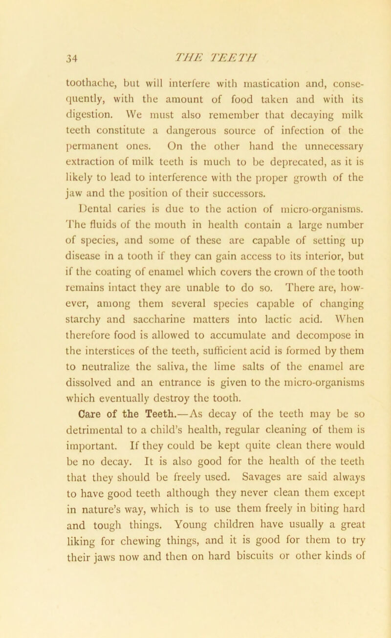 toothache, but will interfere with mastication and, conse- quently, with the amount of food taken and with its digestion. We must also remember that decaying milk teeth constitute a dangerous source of infection of the permanent ones. On the other hand the unnecessary extraction of milk teeth is much to be deprecated, as it is likely to lead to interference with the proper growth of the jaw and the position of their successors. Dental caries is due to the action of micro-organisms. The fluids of the mouth in health contain a large number of species, and some of these are capable of setting up disease in a tooth if they can gain access to its interior, but if the coating of enamel which covers the crown of the tooth remains intact they are unable to do so. There are, how- ever, among them several species capable of changing starchy and saccharine matters into lactic acid. When therefore food is allowed to accumulate and decompose in the interstices of the teeth, sufficient acid is formed by them to neutralize the saliva, the lime salts of the enamel are dissolved and an entrance is given to the micro-organisms which eventually destroy the tooth. Care of the Teeth.—As decay of the teeth may be so detrimental to a child’s health, regular cleaning of them is important. If they could be kept quite clean there would be no decay. It is also good for the health of the teeth that they should be freely used. Savages are said always to have good teeth although they never clean them except in nature’s way, which is to use them freely in biting hard and tough things. Young children have usually a great liking for chewing things, and it is good for them to try their jaws now and then on hard biscuits or other kinds of