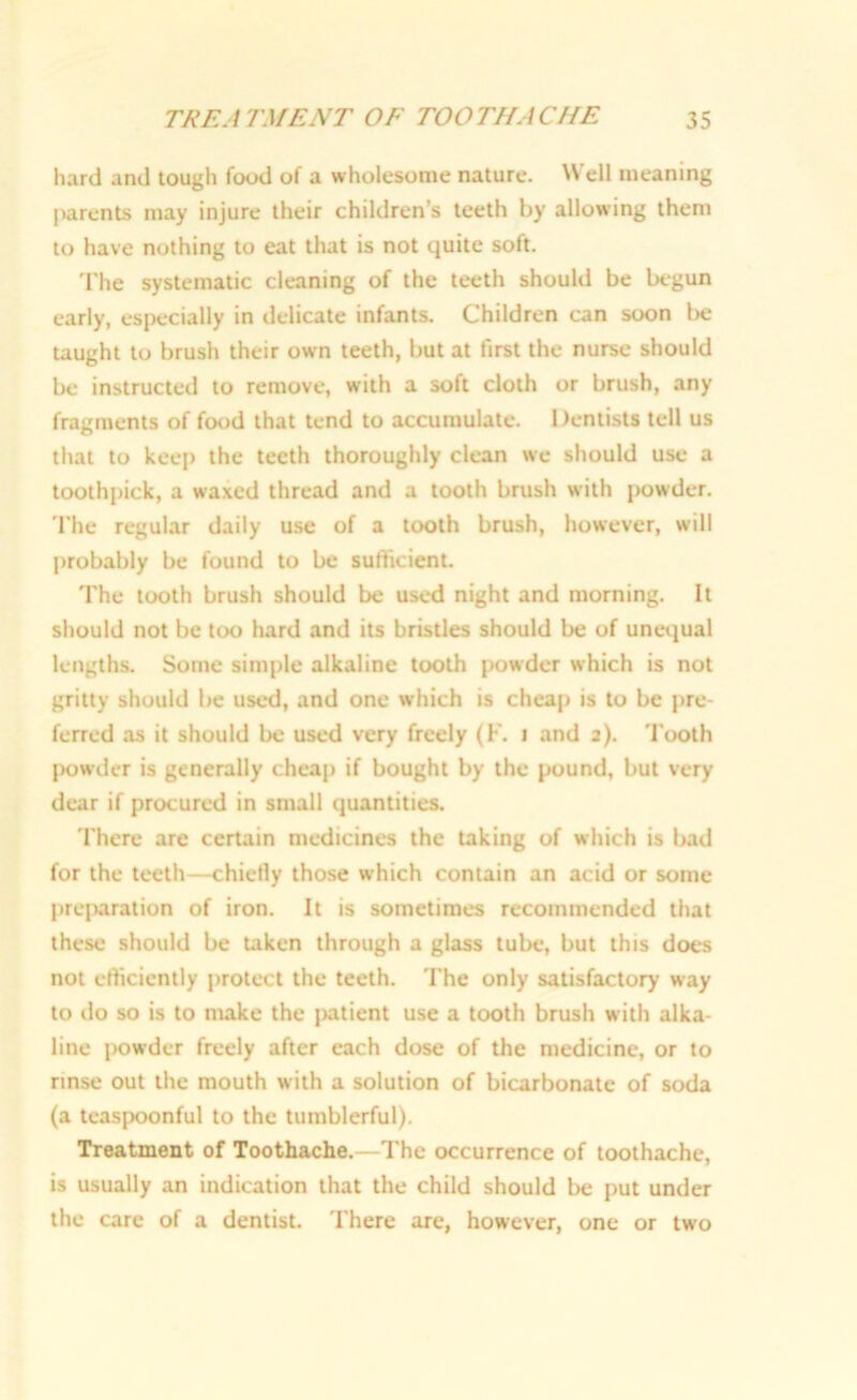 hard and tough food of a wholesome nature. Well meaning parents may injure their children’s teeth by allowing them to have nothing to eat that is not quite soft. The systematic cleaning of the teeth should be begun early, especially in delicate infants. Children can soon be taught to brush their own teeth, but at first the nurse should be instructed to remove, with a soft cloth or brush, any fragments of food that tend to accumulate. Dentists tell us that to keep the teeth thoroughly clean we should use a toothpick, a waxed thread and a tooth brush with powder. The regular daily use of a tooth brush, however, will probably be found to be sufficient. The tooth brush should be used night and morning. It should not be too hard and its bristles should be of unequal lengths. Some simple alkaline tooth powder which is not gritty should be used, and one which is cheap is to be pre- ferred as it should be used very freely (F. i and 2). Tooth powder is generally cheap if bought by the pound, but very dear if procured in small quantities. There are certain medicines the taking of which is bad for the teeth—chiefly those which contain an acid or some prcjuration of iron. It is sometimes recommended that these should be taken through a glass tube, but this does not efficiently protect the teeth. The only satisfactory way to do so is to make the patient use a tooth brush with alka- line powder freely after each dose of the medicine, or to rinse out the mouth with a solution of bicarbonate of soda (a teaspoonful to the tumblerful). Treatment of Toothache.—The occurrence of toothache, is usually an indication that the child should be put under the care of a dentist. There are, however, one or two